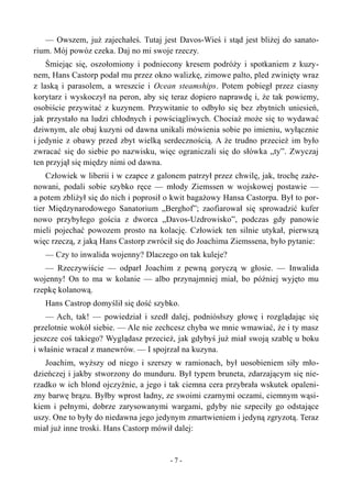 — Owszem, już zajechałeś. Tutaj jest Davos-Wieś i stąd jest bliżej do sanato-
rium. Mój powóz czeka. Daj no mi swoje rzeczy.
Śmiejąc się, oszołomiony i podniecony kresem podróży i spotkaniem z kuzy-
nem, Hans Castorp podał mu przez okno walizkę, zimowe palto, pled zwinięty wraz
z laską i parasolem, a wreszcie i Ocean steamships. Potem pobiegł przez ciasny
korytarz i wyskoczył na peron, aby się teraz dopiero naprawdę i, że tak powiemy,
osobiście przywitać z kuzynem. Przywitanie to odbyło się bez zbytnich uniesień,
jak przystało na ludzi chłodnych i powściągliwych. Chociaż może się to wydawać
dziwnym, ale obaj kuzyni od dawna unikali mówienia sobie po imieniu, wyłącznie
i jedynie z obawy przed zbyt wielką serdecznością. A że trudno przecież im było
zwracać się do siebie po nazwisku, więc ograniczali się do słówka „ty”. Zwyczaj
ten przyjął się między nimi od dawna.
Człowiek w liberii i w czapce z galonem patrzył przez chwilę, jak, trochę zaże-
nowani, podali sobie szybko ręce — młody Ziemssen w wojskowej postawie —
a potem zbliżył się do nich i poprosił o kwit bagażowy Hansa Castorpa. Był to por-
tier Międzynarodowego Sanatorium „Berghof”; zaofiarował się sprowadzić kufer
nowo przybyłego gościa z dworca „Davos-Uzdrowisko”, podczas gdy panowie
mieli pojechać powozem prosto na kolację. Człowiek ten silnie utykał, pierwszą
więc rzeczą, z jaką Hans Castorp zwrócił się do Joachima Ziemssena, było pytanie:
— Czy to inwalida wojenny? Dlaczego on tak kuleje?
— Rzeczywiście — odparł Joachim z pewną goryczą w głosie. — Inwalida
wojenny! On to ma w kolanie — albo przynajmniej miał, bo później wyjęto mu
rzepkę kolanową.
Hans Castrop domyślił się dość szybko.
— Ach, tak! — powiedział i szedł dalej, podniósłszy głowę i rozglądając się
przelotnie wokół siebie. — Ale nie zechcesz chyba we mnie wmawiać, że i ty masz
jeszcze coś takiego? Wyglądasz przecież, jak gdybyś już miał swoją szablę u boku
i właśnie wracał z manewrów. — I spojrzał na kuzyna.
Joachim, wyższy od niego i szerszy w ramionach, był uosobieniem siły mło-
dzieńczej i jakby stworzony do munduru. Był typem bruneta, zdarzającym się nie-
rzadko w ich blond ojczyźnie, a jego i tak ciemna cera przybrała wskutek opaleni-
zny barwę brązu. Byłby wprost ładny, ze swoimi czarnymi oczami, ciemnym wąsi-
kiem i pełnymi, dobrze zarysowanymi wargami, gdyby nie szpeciły go odstające
uszy. One to były do niedawna jego jedynym zmartwieniem i jedyną zgryzotą. Teraz
miał już inne troski. Hans Castorp mówił dalej:
- 7 -
 