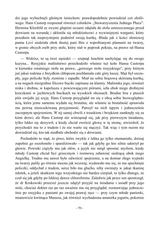 dzi jego wybuchnęli głośnym śmiechem: prawdopodobnie powiedział coś złośli-
wego. Hans Castorp rozpoznał również członków „Stowarzyszenia Jednego Płuca”.
Hermina Kleefeld ze swymi głupimi oczami zdążała do stołu umieszczonego przed
drzwiami na werandę i ukłoniła się młodzieńcowi z wywiniętymi wargami, który
przedtem tak nieprzystojnie podniósł swoją kurtkę. Blada jak z kości słoniowej
panna Levi siedziała obok tłustej pani Iltis z wątrobianymi plamami na twarzy,
w gronie obcych osób przy stole, który stał w poprzek pokoju, na prawo od Hansa
Castorpa.
— Widzisz, to są twoi sąsiedzi — szepnął Joachim nachylając się do swego
kuzyna... Rosyjskie małżeństwo przechodziło właśnie tuż koło Hansa Castorpa
w kierunku ostatniego stołu na prawo, „gorszego stołu rosyjskiego”, przy którym
już jakaś rodzina z brzydkim chłopcem pochłaniała całe góry kaszy. Mąż był szczu-
pły, jego policzki były ziemiste i zapadłe. Miał na sobie brązową skórzaną kurtkę,
a na nogach niezgrabne filcowe buciki zapinane na klamry. Małżonka jego, również
niska i drobna, w kapeluszu z powiewającymi piórami, szła obok niego drobnymi
kroczkami w juchtowych bucikach na wysokich obcasach. Brudne boa z ptasich
piór owijało jej szyję. Hans Castorp przyglądał im się z obcą sobie bezwzględno-
ścią, która jemu samemu wydała się brutalna; ale właśnie ta brutalność sprawiała
mu pewną nieoczekiwaną przyjemność. Patrzył na nich tępym i jednocześnie
zaczepnym spojrzeniem. W tej samej chwili z trzaskiem i brzękiem zamknęły się za
kimś drzwi; ale Hans Castorp nie wstrząsnął się, jak przy pierwszym śniadaniu,
tylko lekko się skrzywił, a kiedy chciał zwrócić głowę w tę stronę, stwierdził, że
przychodzi mu to z trudem i że nie warto się męczyć. Tak więc i tym razem nie
dowiedział się, kto tak niedbale obchodzi się z drzwiami.
Pochodziło to stąd, że piwo, które zwykle z lekka go tylko otumaniało, dzisiaj
zupełnie go oszołomiło i sparaliżowało — tak jak gdyby go kto silnie uderzył po
głowie. Powieki ciążyły mu jak ołów, a język nie mógł sprostać myślom, kiedy
młody Castorp chciał być grzecznym i rozmową zabawiać siedzącą obok niego
Angielkę. Trudno mu nawet było odwrócić spojrzenie, a na domiar złego wypieki
na twarzy paliły go równie mocno jak wczoraj; wydawało mu się, że ma spuchnięte
policzki, oddychał z trudem, serce biło mu głucho, niby owinięty w jakąś tkaninę
młotek, a jeżeli skutkiem tego wszystkiego nie bardzo cierpiał, to tylko dlatego, że
czuł się jak gdyby po lekkiej dawce chloroformu. Zaledwie jak przez sen spostrzegł,
że dr Krokowski przecież jeszcze zdążył przyjść na śniadanie i usiadł przy jego
stole, chociaż doktor raz po raz uważnie mu się przyglądał, rozmawiając jednocze-
śnie po rosyjsku z paniami po swojej prawej ręce — przy czym młode panienki,
mianowicie kwitnąca Marusia, jak również wychudzona amatorka jogurtu, pokornie
- 70 -
 