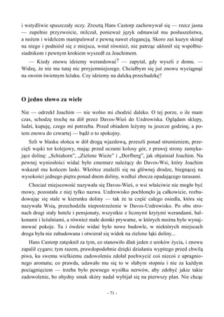 i wstydliwie spuszczały oczy. Zresztą Hans Castorp zachowywał się — rzecz jasna
— zupełnie przyzwoicie, milczał, ponieważ język odmawiał mu posłuszeństwa,
a nożem i widelcem manipulował z pewną nawet elegancją. Skoro zaś kuzyn skinął
na niego i podniósł się z miejsca, wstał również, nie patrząc ukłonił się współbie-
siadnikom i pewnym krokiem wyszedł za Joachimem.
— Kiedy znowu idziemy werandować? — zapytał, gdy wyszli z domu. —
Widzę, że nie ma tutaj nic przyjemniejszego. Chciałbym się już znowu wyciągnąć
na swoim świetnym leżaku. Czy idziemy na daleką przechadzkę?
O jedno słowo za wiele
Nie — odrzekł Joachim — nie wolno mi chodzić daleko. O tej porze, o ile mam
czas, schodzę trochę na dół przez Davos-Wieś do Uzdrowiska. Oglądam sklepy,
ludzi, kupuję, czego mi potrzeba. Przed obiadem leżymy tu jeszcze godzinę, a po-
tem znowu do czwartej — bądź o to spokojny.
Szli w blasku słońca w dół drogą wjazdową, przeszli ponad strumieniem, prze-
cięli wąski tor kolejowy, mając przed oczami kolosy gór, z prawej strony zamyka-
jące dolinę: „Schiahorn”, „Zielone Wieże” i „Dorfberg”, jak objaśniał Joachim. Na
pewnej wyniosłości widać było cmentarz należący do Davos-Wsi, który Joachim
wskazał mu końcem laski. Wkrótce znaleźli się na głównej drodze, biegnącej na
wysokości jednego piętra ponad dnem doliny, wzdłuż zbocza opadającego tarasami.
Chociaż miejscowość nazywała się Davos-Wieś, o wsi właściwie nie mogło być
mowy, pozostała z niej tylko nazwa. Uzdrowisko pochłonęło ją całkowicie, rozbu-
dowując się stale w kierunku doliny — tak że ta część całego osiedla, która się
nazywała Wsią, przechodziła niepostrzeżenie w Davos-Uzdrowisko. Po obu stro-
nach drogi stały hotele i pensjonaty, wszystkie z licznymi krytymi werandami, bal-
konami i leżalniami, a również małe domki prywatne, w których można było wynaj-
mować pokoje. Tu i ówdzie widać było nowe budowle, w niektórych miejscach
droga była nie zabudowana i otwierał się widok na zielone łąki doliny...
Hans Castorp zatęsknił za tym, co stanowiło dlań jeden z uroków życia, i znowu
zapalił cygaro; tym razem, prawdopodobnie dzięki działaniu wypitego przed chwilą
piwa, ku swemu wielkiemu zadowoleniu zdołał pochwycić coś niecoś z upragnio-
nego aromatu; co prawda, udawało mu się to w słabym stopniu i nie za każdym
pociągnięciem — trzeba było pewnego wysiłku nerwów, aby zdobyć jakie takie
zadowolenie, bo ohydny smak skóry nadal wybijał się na pierwszy plan. Nie chcąc
- 71 -
 