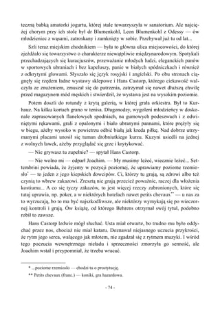 teczną babką amatorki jogurtu, której stale towarzyszyła w sanatorium. Ale najcię-
żej chorym przy ich stole był dr Blumenkohl, Leon Blumenkohl z Odessy — ów
młodzieniec z wąsami, zatroskany i zamknięty w sobie. Przebywał już tu od lat...
Szli teraz miejskim chodnikiem — była to główna ulica miejscowości, do której
zjeżdżało się towarzystwo o charakterze niewątpliwie międzynarodowym. Spotykali
przechadzających się kuracjuszów, przeważanie młodych ludzi, eleganckich panów
w sportowych ubraniach i bez kapeluszy, panie w białych spódniczkach i również
z odkrytymi głowami. Słyszało się język rosyjski i angielski. Po obu stronach cią-
gnęły się rzędem ładne wystawy sklepowe i Hans Castorp, którego ciekawość wal-
czyła ze znużeniem, zmuszał się do patrzenia, zatrzymał się nawet dłuższą chwilę
przed magazynem mód męskich i stwierdził, że wystawa jest na wysokim poziomie.
Potem doszli do rotundy z krytą galerią, w której grała orkiestra. Był to Kur-
hauz. Na kilku kortach grano w tenisa. Długonodzy, wygoleni młodzieńcy w dosko-
nale zaprasowanych flanelowych spodniach, na gumowych podeszwach i z odwi-
niętymi rękawami, grali z opalonymi i biało ubranymi pannami, które prężyły się
w biegu, ażeby wysoko w powietrzu odbić białą jak kreda piłkę. Nad dobrze utrzy-
manymi placami unosił się tuman drobniutkiego kurzu. Kuzyni usiedli na jednej
z wolnych ławek, ażeby przyglądać się grze i krytykować.
— Nie grywasz tu zupełnie? — spytał Hans Castorp.
— Nie wolno mi — odparł Joachim. — My musimy leżeć, wiecznie leżeć... Set-
tembrini powiada, że żyjemy w pozycji poziomej, że uprawiamy poziome rzemio-
sło*
— to jeden z jego kiepskich dowcipów. Ci, którzy tu grają, są zdrowi albo też
czynią to wbrew zakazowi. Zresztą nie grają przecież poważnie, raczej dla włożenia
kostiumu... A co się tyczy zakazów, to jest więcej rzeczy zabronionych, które się
tutaj uprawia, np. poker, a w niektórych hotelach nawet petits chevaux**
— u nas za
to wyrzucają, bo to ma być najszkodliwsze, ale niektórzy wymykają się po wieczor-
nej kontroli i grają. Ów książę, od którego Behrens otrzymał swój tytuł, podobno
robił to zawsze.
Hans Castorp ledwie mógł słuchać. Usta miał otwarte, bo trudno mu było oddy-
chać przez nos, chociaż nie miał kataru. Doznawał niejasnego uczucia przykrości,
że rytm jego serca, walącego jak młotem, nie zgadzał się z rytmem muzyki. I wśród
tego poczucia wewnętrznego nieładu i sprzeczności zmorzyła go senność, ale
Joachim wstał i przypomniał, że trzeba wracać.
* ...poziome rzemiosło — chodzi tu o prostytucję.
** Petits chevaux (franc.) — koniki, gra hazardowa.
- 74 -
 