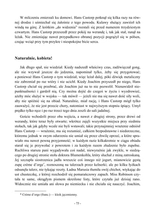 W milczeniu zmierzali ku domowi. Hans Castorp potknął się kilka razy na rów-
nej drodze i uśmiechał się żałośnie z tego powodu. Kulawy służący zawiózł ich
windą na górę. Z krótkim „do widzenia” rozstali się przed numerem trzydziestym
czwartym. Hans Castorp przeszedł przez pokój na werandę i, tak jak stał, runął na
leżak. Nie zmieniając nawet przypadkowo obranej pozycji pogrążył się w półsen,
czując wciąż przy tym przykre i niespokojne bicie serca.
Naturalnie, kobieta!
Jak długo spał, nie wiedział. Kiedy nadszedł właściwy czas, zadźwięczał gong,
ale nie wzywał jeszcze do jedzenia, napominał tylko, żeby się przygotować;
a ponieważ Hans Castorp o tym wiedział, więc leżał dalej, póki dźwięk metaliczny
nie zabrzmiał po raz wtóry i nie ucichł. Kiedy Joachim przyszedł po niego, Hans
Castorp chciał się przebrać, ale Joachim już na to nie pozwolił. Nienawidził nie-
punktualności i gardził nią. Czy można dojść do czegoś w życiu i wyzdrowieć,
ażeby móc służyć w wojsku — tak mówił — jeżeli nie ma się nawet dość siły woli,
aby nie spóźnić się na obiad. Naturalnie, miał rację, i Hans Castorp mógł tylko
zauważyć, że nie jest przecie chory, natomiast w najwyższym stopniu śpiący. Umył
prędko tylko ręce i po raz trzeci tego dnia zeszli do sali jadalnej.
Goście wchodzili przez oba wejścia, a nawet z drugiej strony, przez drzwi od
werandy, które teraz były otwarte; wkrótce zajęli wszystkie miejsca przy siedmiu
stołach, tak jak gdyby wcale nie byli wstawali; takie przynajmniej wrażenie odniósł
Hans Castorp — wrażenie, ma się rozumieć, całkiem bezpodstawne i niedorzeczne,
któremu jednak w swym odurzeniu nie umiał się przez chwilę oprzeć, a które spra-
wiało mu nawet pewną przyjemność; w każdym razie kilkakrotnie w ciągu obiadu
starał się je przywołać z powrotem i za każdym razem złudzenie było zupełne.
Ruchliwa starsza pani wygadywała coś nadal, niewyraźnie jak zwykle, w siedzą-
cego po drugiej stronie stołu doktora Blumenkohla, który słuchał z miną zatroskaną.
Jej szczupła siostrzenica jadła wreszcie coś innego niż jogurt, mianowicie gęstą
zupę crème d’orge*
, roznoszoną na talerzach przez kelnerki; ale po kilku łyżkach
odsunęła talerz, nie tykając reszty. Ładna Marusia tłumiła swój chichot, wtykając do
ust chusteczkę, z której rozchodził się pomarańczowy zapach. Miss Robinson czy-
tała te same, okrągłym pismem skreślone listy, które czytała już dzisiaj rano.
Widocznie nie umiała ani słowa po niemiecku i nie chciała się nauczyć. Joachim,
* Crème d’orge (franc.) — kleik jęczmienny.
- 75 -
 
