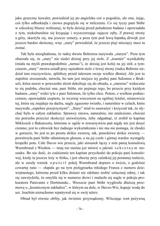 jako grzeczny kawaler, powiedział jej po angielsku coś o pogodzie, ale ona, żując,
coś tylko odburknęła i znowu pogrążyła się w milczeniu. Co się tyczy pani Stöhr
w szkockiej bluzce wełnianej, to była dzisiaj przed południem badana i opowiadała
o tym, niekulturalnie się krygując i wyszczerzając zajęcze zęby. Z prawej strony
u góry, skarżyła się, ma jeszcze szmery, a poza tym pod lewą łopatką dźwięk jest
jeszcze bardzo skrócony, więc „stary” powiedział, że jeszcze pięć miesięcy musi tu
zostać.
Tak była nieogładzona, że radcę dworu Behrensa nazywała „starym”. Poza tym
oburzała się, że „stary” nie siedzi dzisiaj przy jej stole. Z „tournée” wynikałoby
(miała na myśli prawdopodobnie „turnus”), że dzisiaj jest kolej na jej stół, a tym-
czasem „stary” znowu usiadł przy sąsiednim stole z lewej strony (radca Behrens sie-
dział tam rzeczywiście, splótłszy przed talerzem swoje wielkie dłonie). Ale jest to
zupełnie zrozumiałe, mówiła, bo tam jest miejsce tej grubej pani Salomon z Bruk-
seli, która nawet w powszedni dzień dekoltuje się do obiadu, a „staremu” widocznie
to się podoba, chociaż ona, pani Stöhr, nie pojmuje tego, bo przecie przy każdym
badaniu „stary” widzi tyle z pani Salomon, ile tylko chce. Potem, z wielkim podnie-
ceniem, opowiadała szeptem, że wczoraj wieczorem na ogólnej leżalni, mianowicie
tej, która się znajduje na dachu, nagle zgaszono światło, i naturalnie w celach, które
nazywała „zupełnie przejrzystymi”. „Stary” miał to zauważyć i krzyczał tak, że sły-
chać było w całym zakładzie. Sprawcy znowu, naturalnie, nie znaleziono, chociaż
nie potrzeba przecież skończyć uniwersytetu, żeby odgadnąć, iż zrobił to kapitan
Miklosich z Bukaresztu, któremu w ogóle w towarzystwie pań nigdy nie jest dosyć
ciemno; jest to człowiek bez żadnego wykształcenia i nic mu nie pomaga, że chodzi
w gorsecie, bo jest to po prostu dzikie zwierzę, tak, prawdziwe dzikie zwierzę —
powtórzyła pani Stöhr stłumionym głosem, a na jej czole i górnej wardze wystąpiły
kropelki potu. Całe Davos wie przecie, jaki stosunek łączy z nim panią konsulową
Wurmbrand z Wiednia — tutaj nie można już mówić o jakimś s e k r e t n y m sto-
sunku. Bo nie dość, że codziennie ten kapitan przychodzi do pokoju pani konsulo-
wej, kiedy ta jeszcze leży w łóżku, i jest obecny przy calutkiej jej porannej toalecie,
ale w zeszły wtorek o p u ś c i ł pokój Wurmbrand dopiero o świcie, o godzinie
czwartej rano — złapała go na tym pielęgniarka młodego Franza z numeru dzie-
więtnastego, któremu przed kilku dniami nie zdołano zrobić sztucznej odmy, i tak
się zawstydziła, że omyliła się w numerze drzwi i znalazła się nagle w pokoju pro-
kuratora Paravanta z Dortmundu... Wreszcie pani Stöhr wygłosiła dłuższą prze-
mowę o „kosmicznym zakładzie”, w którym na dole, w Davos-Wsi, kupuje wodę do
ust. Joachim nieruchomo wpatrywał się w swój talerz.
Obiad był równie obfity, jak świetnie przyrządzony. Wliczając weń pożywną
- 76 -
 