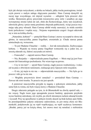 byle jak obcięte nożyczkami, a skórka na bokach, jakby trochę postrzępiona, świad-
czyła prawie o małym nałogu obgryzania paznokci. Hans Castorp domyślił się
raczej tego wszystkiego, niż dojrzał wyraźnie — odległość była przecież zbyt
wielka. Skinieniem głowy przywitała towarzystwo przy stole i usiadłszy po jego
wewnętrznej stronie tyłem do sali, obok dra Krokowskiego, który tam rezydował,
odwróciła głowę i przez ramię przelotnie obejrzała publiczność, wciąż jeszcze trzy-
mając rękę przy włosach. Hans Castorp zdołał wtedy zauważyć, że miała szerokie
kości policzkowe i wąskie oczy... Niejasne wspomnienie czegoś i kogoś odezwało
się w nim na krótką chwilę...
„Naturalnie, kobieta!” — pomyślał Hans Castorp i znowu wyszeptał te słowa tak
głośno, że nauczycielka, panna Engelhart, zrozumiała je. Chuda starsza panna
uśmiechnęła się, wzruszona.
— To jest Madame Chauchat — rzekła. — Jest tak nonszalancka. Zachwycająca
kobieta. — Wypieki na twarzy panny Engelhart wzmocniły się o jeden ton, co
zresztą zdarzało się, ilekroć zaczynała coś mówić.
— Francuzka? — zapytał surowo Hans Castorp.
— Nie, Rosjanka — odpowiedziała panna Engelhart. — Może mąż jej jest Fran-
cuzem lub francuskiego pochodzenia. Nie wiem tego na pewno.
— Czy to ten tam? — spytał Hans Castorp, ciągle jeszcze rozdrażniony, i wska-
zał na pana z obwisłymi ramionami, siedzącego przy lepszym stole rosyjskim.
— O nie, jej męża tu nie ma — odpowiedziała nauczycielka. — Nie było go tu
jeszcze i nikt go tu nie zna.
— Mogłaby przyzwoicie drzwi zamykać! — powiedział Hans Castorp. —
Zawsze tak nimi trzaska. To przecie nie jest sposób.
A ponieważ nauczycielka przyjęła tę naganę z pokornym uśmiechem, jakby
sama była tu winna, nie było więcej mowy o Madame Chauchat.
Drugie zdarzenie polegało na tym, że dr Blumenkohl na chwilę opuścił salę —
nic więcej. Nagle twarz jego sposępniała jeszcze bardziej, spojrzenie przybrało
wyraz bardziej zatroskany, niż zwykle, po chwili skromnym ruchem odsunął krzesło
i wyszedł. Przy tej sposobności w pełnym świetle ukazał się brak kultury pani Stöhr,
bo prawdopodobnie jedynie ordynarne zadowolenie, że jest mniej chora niż Blu-
menkohl, podyktowało jej na wpół współczujący, na wpół szyderczy komentarz:
„Biedak, patrzy już na księżą oborę. Już znowu musi się naradzać z niebieskim
- 78 -
 