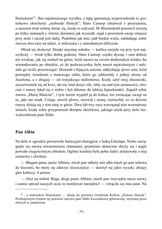 Henrykiem*
”. Bez najmniejszego wysiłku, z tępą ignorancją wypowiedziała to gro-
teskowe określenie „niebieski Henryk”; Hans Castorp zdrętwiał z przerażenia,
a zarazem miał ochotę śmiać się, kiedy to usłyszał. Dr Blumenkohl powrócił zresztą
po kilku minutach i, równie skromnie jak wyszedł, zajął z powrotem swoje miejsce
przy stole i zaczął jeść dalej. Podobnie jak inni, jadł bardzo wiele, nakładając sobie
zawsze dwa razy na talerz, w milczeniu i z zatroskanym obliczem.
Obiad się skończył. Dzięki zręcznej usłudze — karlica uwijała się przy tym naj-
szybciej — trwał tylko dobrą godzinę. Hans Castorp, ciężko dysząc i sam dobrze
nie wiedząc, jak się znalazł na górze, leżał znowu na swoim doskonałym leżaku, bo
werandowanie po obiedzie, aż do podwieczorku, było nawet najważniejsze i nale-
żało go ściśle przestrzegać. Drzemał z bijącym sercem, oddychając przez usta; leżał
pomiędzy ściankami z matowego szkła, które go oddzielały z jednej strony od
Joachima, a z drugiej — od rosyjskiego małżeństwa. Kiedy użył swej chusteczki,
zaczerwieniła się od krwi, ale nie miał dosyć siły, żeby się nad tym zastanowić, cho-
ciaż z natury lękał się o siebie i był skłonny do lekkiej hipochondrii. Zapalił sobie
znowu „Marię Mancini”, i tym razem wypalił ją do końca, nie zwracając uwagi na
to, jaki ma smak. Czując zawrót głowy, nieswój i senny, rozmyślał, co za dziwne
rzeczy dzieją się z nim tutaj w górze. Dwa lub trzy razy wstrząsnął nim wewnętrzny
śmiech, kiedy sobie przypomniał okropne określenie, jakiego użyła przy stole nie-
wykształcona pani Stöhr.
Pan Albin
Na dole w ogrodzie powiewała fantazyjna chorągiew z laską Eskulapa. Niebo zacią-
gnęło się znowu równomiernie chmurami, promienie słoneczne skryły się i nagle
powiało niegościnnym chłodem. Ogólna leżalnia była pełna ludzi; dolatywały z niej
rozmowy i chichoty.
— Błagam pana, panie Albinie, niech pan odłoży nóż albo niech go pan schowa
do kieszeni, bo może się zdarzyć nieszczęście — skarżył się jakiś wysoki, drżący
głos kobiecy. A potem:
— Ależ na miłość Boga, drogi panie Albinie, niech pan oszczędza nasze nerwy
i usunie sprzed naszych oczu to mordercze narzędzie! — wtrąciła się inna pani. Na
* ...z niebieskim Henrykiem — aluzja do powieści Gottfrieda Kellera „Zielony Henryk”.
Przekręconym tytułem tej powieści nazywa pani Stöhr kieszonkową spluwaczkę, używaną przez
chorych w sanatorium.
- 79 -
 