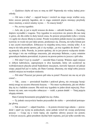 — Zjedziesz chyba od razu ze mną na dół? Naprawdę nie widzę żadnej prze-
szkody.
— Od razu z tobą? — zapytał kuzyn i zwrócił na niego swoje wielkie oczy,
które zawsze patrzyły łagodnie, ale w ciągu ostatnich pięciu miesięcy przybrały
nieco znużony, a nawet smutny wyraz. — To znaczy kiedy?
— No, za trzy tygodnie.
— Ach, tak, ty już w myśli wracasz do domu — odrzekł Joachim. — Zaczekaj,
dopiero wysiadłeś z wagonu. Trzy tygodnie to oczywiście nic prawie dla nas tutaj
w górze, ale dla ciebie to duży kawał czasu, bo przecie przyjechałeś tylko z wizytą
i w ogóle nie chcesz dłużej tu zostać. Przede wszystkim jednak musisz się zaaklima-
tyzować; to wcale nie jest takie proste, przekonasz się. Zresztą, nie tylko klimat jest
u nas czymś niezwykłym. Zobaczysz tu niejedną nową rzecz, uważaj tylko. A ze
mną to nie taka prosta sprawa, jak ci się wydaje; „za trzy tygodnie do domu” — to
są pomysły z dołu. Prawda, że jestem opalony, ale to jest prawie wyłącznie działa-
nie śniegu i nie ma wielkiego znaczenia, jak utrzymuje Behrens, a przy ostatnim
generalnym badaniu powiedział, że prawie na pewno potrwa to jeszcze z pół roku.
— Pół roku? Czyś ty oszalał? — zawołał Hans Castorp. Właśnie zajęli miejsce
w żółtym kabriolecie, zaprzężonym w dwa kasztanki, który ich oczekiwał na
wybrukowanym placyku przed budynkiem stacyjnym, niewiele lepszym od jakiejś
szopy; pojazd był już w ruchu, ale Hans Castorp, oburzony, nie mógł sobie jeszcze
znaleźć miejsca na twardym siedzeniu.
— Pół roku? Przecież już prawie pół roku tu jesteś! Przecież nie ma się aż tyle
czasu!...
— Tak... czasu — powiedział Joachim i pokiwał głową, nie zwracając bynaj-
mniej uwagi na szczere oburzenie kuzyna. — Nie masz wyobrażenia, jak oni obcho-
dzą się tu z ludzkim czasem. Dla nich trzy tygodnie to jeden dzień najwyżej. Prze-
konasz się sam, sam wszystko zobaczysz — rzekł, a potem dodał: — Tutaj pojęcia
ulegają zmianie.
Hans Castorp bezustannie przyglądał mu się z boku.
— Ty jednak rzeczywiście bardzo przyszedłeś do siebie — powiedział potrząsa-
jąc głową.
— Tak uważasz? — odparł Joachim. — Ja jestem również tego zdania — powie-
dział i oparł się wyżej na poduszkach, zaraz jednak wrócił do swojej pochylonej
pozycji. — Czuję się o wiele lepiej, ale zupełnie zdrowy jeszcze nie jestem;
w lewym szczycie, gdzie przedtem słychać było rzężenie, jest już tylko szorstki ton,
- 8 -
 