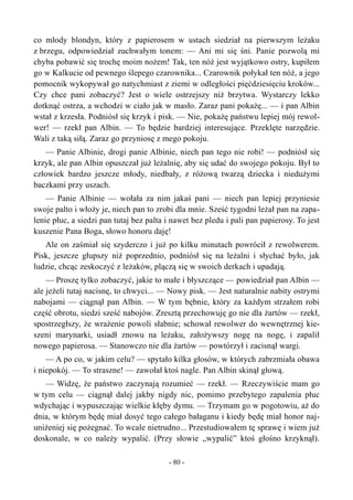 co młody blondyn, który z papierosem w ustach siedział na pierwszym leżaku
z brzegu, odpowiedział zuchwałym tonem: — Ani mi się śni. Panie pozwolą mi
chyba pobawić się trochę moim nożem! Tak, ten nóż jest wyjątkowo ostry, kupiłem
go w Kalkucie od pewnego ślepego czarownika... Czarownik połykał ten nóż, a jego
pomocnik wykopywał go natychmiast z ziemi w odległości pięćdziesięciu kroków...
Czy chce pani zobaczyć? Jest o wiele ostrzejszy niż brzytwa. Wystarczy lekko
dotknąć ostrza, a wchodzi w ciało jak w masło. Zaraz pani pokażę... — i pan Albin
wstał z krzesła. Podniósł się krzyk i pisk. — Nie, pokażę państwu lepiej mój rewol-
wer! — rzekł pan Albin. — To będzie bardziej interesujące. Przeklęte narzędzie.
Wali z taką siłą. Zaraz go przyniosę z mego pokoju.
— Panie Albinie, drogi panie Albinie, niech pan tego nie robi! — podniósł się
krzyk, ale pan Albin opuszczał już leżalnię, aby się udać do swojego pokoju. Był to
człowiek bardzo jeszcze młody, niedbały, z różową twarzą dziecka i niedużymi
baczkami przy uszach.
— Panie Albinie — wołała za nim jakaś pani — niech pan lepiej przyniesie
swoje palto i włoży je, niech pan to zrobi dla mnie. Sześć tygodni leżał pan na zapa-
lenie płuc, a siedzi pan tutaj bez palta i nawet bez pledu i pali pan papierosy. To jest
kuszenie Pana Boga, słowo honoru daję!
Ale on zaśmiał się szyderczo i już po kilku minutach powrócił z rewolwerem.
Pisk, jeszcze głupszy niż poprzednio, podniósł się na leżalni i słychać było, jak
ludzie, chcąc zeskoczyć z leżaków, plączą się w swoich derkach i upadają.
— Proszę tylko zobaczyć, jakie to małe i błyszczące — powiedział pan Albin —
ale jeżeli tutaj nacisnę, to chwyci... — Nowy pisk. — Jest naturalnie nabity ostrymi
nabojami — ciągnął pan Albin. — W tym bębnie, który za każdym strzałem robi
część obrotu, siedzi sześć nabojów. Zresztą przechowuję go nie dla żartów — rzekł,
spostrzegłszy, że wrażenie powoli słabnie; schował rewolwer do wewnętrznej kie-
szeni marynarki, usiadł znowu na leżaku, założywszy nogę na nogę, i zapalił
nowego papierosa. — Stanowczo nie dla żartów — powtórzył i zacisnął wargi.
— A po co, w jakim celu? — spytało kilka głosów, w których zabrzmiała obawa
i niepokój. — To straszne! — zawołał ktoś nagle. Pan Albin skinął głową.
— Widzę, że państwo zaczynają rozumieć — rzekł. — Rzeczywiście mam go
w tym celu — ciągnął dalej jakby nigdy nic, pomimo przebytego zapalenia płuc
wdychając i wypuszczając wielkie kłęby dymu. — Trzymam go w pogotowiu, aż do
dnia, w którym będę miał dosyć tego całego bałaganu i kiedy będę miał honor naj-
uniżeniej się pożegnać. To wcale nietrudno... Przestudiowałem tę sprawę i wiem już
doskonale, w co należy wypalić. (Przy słowie „wypalić” ktoś głośno krzyknął).
- 80 -
 