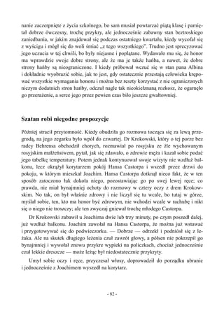 nanie zaczerpnięte z życia szkolnego, bo sam musiał powtarzać piątą klasę i pamię-
tał dobrze ówczesny, trochę przykry, ale jednocześnie zabawny stan beztroskiego
zaniedbania, w jakim znajdował się podczas ostatniego kwartału, kiedy wycofał się
z wyścigu i mógł się do woli śmiać „z tego wszystkiego”. Trudno jest sprecyzować
jego uczucia w tej chwili, bo były niejasne i poplątane. Wydawało mu się, że honor
ma wprawdzie swoje dobre strony, ale że ma je także hańba, a nawet, że dobre
strony hańby są nieograniczone. I kiedy próbował wczuć się w stan pana Albina
i dokładnie wyobrazić sobie, jak to jest, gdy ostatecznie przestają człowieka krępo-
wać wszystkie wymagania honoru i można bez reszty korzystać z nie ograniczonych
niczym dodatnich stron hańby, odczuł nagle tak nieokiełznaną rozkosz, że ogarnęło
go przerażenie, a serce jego przez pewien czas biło jeszcze gwałtowniej.
Szatan robi niegodne propozycje
Później stracił przytomność. Kiedy obudziła go rozmowa tocząca się za lewą prze-
grodą, na jego zegarku było wpół do czwartej. Dr Krokowski, który o tej porze bez
radcy Behrensa obchodził chorych, rozmawiał po rosyjsku ze źle wychowanym
rosyjskim małżeństwem, pytał, jak się zdawało, o zdrowie męża i kazał sobie podać
jego tabelkę temperatury. Potem jednak kontynuował swoje wizyty nie wzdłuż bal-
konu, lecz okrążył korytarzem pokój Hansa Castorpa i wszedł przez drzwi do
pokoju, w którym mieszkał Joachim. Hansa Castorpa dotknął nieco fakt, że w ten
sposób zatoczono łuk dokoła niego, pozostawiając go po swej lewej ręce; co
prawda, nie miał bynajmniej ochoty do rozmowy w cztery oczy z drem Krokow-
skim. No tak, on był właśnie zdrowy i nie liczył się tu wcale, bo tutaj w górze,
myślał sobie, ten, kto ma honor być zdrowym, nie wchodzi wcale w rachubę i nikt
się o niego nie troszczy; ale ten zwyczaj gniewał trochę młodego Castorpa.
Dr Krokowski zabawił u Joachima dwie lub trzy minuty, po czym poszedł dalej,
już wzdłuż balkonu. Joachim zawołał na Hansa Castorpa, że można już wstawać
i przygotowywać się do podwieczorku. — Dobrze — odrzekł i podniósł się z le-
żaka. Ale na skutek długiego leżenia czuł zawrót głowy, a półsen nie pokrzepił go
bynajmniej i wywołał znowu przykre wypieki na policzkach, chociaż jednocześnie
czuł lekkie dreszcze — może leżąc był niedostatecznie przykryty.
Umył sobie oczy i ręce, przyczesał włosy, doprowadził do porządku ubranie
i jednocześnie z Joachimem wyszedł na korytarz.
- 82 -
 