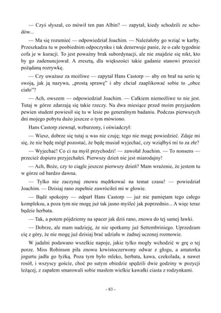 — Czyś słyszał, co mówił ten pan Albin? — zapytał, kiedy schodzili ze scho-
dów...
— Ma się rozumieć — odpowiedział Joachim. — Należałoby go wziąć w karby.
Przeszkadza tu w poobiednim odpoczynku i tak denerwuje panie, że o całe tygodnie
cofa je w kuracji. To jest poważny brak subordynacji, ale nie znajdzie się nikt, kto
by go zadenuncjował. A zresztą, dla większości takie gadanie stanowi przecież
pożądaną rozrywkę.
— Czy uważasz za możliwe — zapytał Hans Castorp — aby on brał na serio tę
swoją, jak ją nazywa, „prostą sprawę” i aby chciał zaaplikować sobie to „obce
ciało”?
— Ach, owszem — odpowiedział Joachim. — Całkiem niemożliwe to nie jest.
Tutaj w górze zdarzają się takie rzeczy. Na dwa miesiące przed moim przyjazdem
pewien student powiesił się tu w lesie po generalnym badaniu. Podczas pierwszych
dni mojego pobytu dużo jeszcze o tym mówiono.
Hans Castorp ziewnął, wzburzony, i oświadczył:
— Wiesz, dobrze się tutaj u was nie czuję; tego nie mogę powiedzieć. Zdaje mi
się, że nie będę mógł pozostać, że będę musiał wyjechać, czy wziąłbyś mi to za złe?
— Wyjechać! Co ci na myśl przychodzi! — zawołał Joachim. — To nonsens —
przecież dopiero przyjechałeś. Pierwszy dzień nie jest miarodajny!
— Ach, Boże, czy to ciągle jeszcze pierwszy dzień? Mam wrażenie, że jestem tu
w górze od bardzo dawna.
— Tylko nie zaczynaj znowu mędrkować na temat czasu! — powiedział
Joachim. — Dzisiaj rano zupełnie zawróciłeś mi w głowie.
— Bądź spokojny — odparł Hans Castorp — już nie pamiętam tego całego
kompleksu, a poza tym nie mogę już tak jasno myśleć jak poprzednio... A więc teraz
będzie herbata.
— Tak, a potem pójdziemy na spacer jak dziś rano, znowu do tej samej ławki.
— Dobrze, ale mam nadzieję, że nie spotkamy już Settembriniego. Uprzedzam
cię z góry, że nie mogę już dzisiaj brać udziału w żadnej uczonej rozmowie.
W jadalni podawano wszelkie napoje, jakie tylko mogły wchodzić w grę o tej
porze. Miss Robinson piła znowu krwistoczerwony odwar z głogu, a amatorka
jogurtu jadła go łyżką. Poza tym było mleko, herbata, kawa, czekolada, a nawet
rosół, i wszyscy goście, choć po sutym obiedzie spędzili dwie godziny w pozycji
leżącej, z zapałem smarowali sobie masłem wielkie kawałki ciasta z rodzynkami.
- 83 -
 