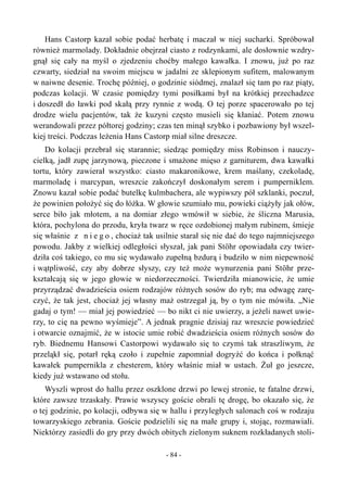 Hans Castorp kazał sobie podać herbatę i maczał w niej sucharki. Spróbował
również marmolady. Dokładnie obejrzał ciasto z rodzynkami, ale dosłownie wzdry-
gnął się cały na myśl o zjedzeniu choćby małego kawałka. I znowu, już po raz
czwarty, siedział na swoim miejscu w jadalni ze sklepionym sufitem, malowanym
w naiwne desenie. Trochę później, o godzinie siódmej, znalazł się tam po raz piąty,
podczas kolacji. W czasie pomiędzy tymi posiłkami był na krótkiej przechadzce
i doszedł do ławki pod skałą przy rynnie z wodą. O tej porze spacerowało po tej
drodze wielu pacjentów, tak że kuzyni często musieli się kłaniać. Potem znowu
werandowali przez półtorej godziny; czas ten minął szybko i pozbawiony był wszel-
kiej treści. Podczas leżenia Hans Castorp miał silne dreszcze.
Do kolacji przebrał się starannie; siedząc pomiędzy miss Robinson i nauczy-
cielką, jadł zupę jarzynową, pieczone i smażone mięso z garniturem, dwa kawałki
tortu, który zawierał wszystko: ciasto makaronikowe, krem maślany, czekoladę,
marmoladę i marcypan, wreszcie zakończył doskonałym serem i pumperniklem.
Znowu kazał sobie podać butelkę kulmbachera, ale wypiwszy pół szklanki, poczuł,
że powinien położyć się do łóżka. W głowie szumiało mu, powieki ciążyły jak ołów,
serce biło jak młotem, a na domiar złego wmówił w siebie, że śliczna Marusia,
która, pochylona do przodu, kryła twarz w ręce ozdobionej małym rubinem, śmieje
się właśnie z n i e g o , chociaż tak usilnie starał się nie dać do tego najmniejszego
powodu. Jakby z wielkiej odległości słyszał, jak pani Stöhr opowiadała czy twier-
dziła coś takiego, co mu się wydawało zupełną bzdurą i budziło w nim niepewność
i wątpliwość, czy aby dobrze słyszy, czy też może wynurzenia pani Stöhr prze-
kształcają się w jego głowie w niedorzeczności. Twierdziła mianowicie, że umie
przyrządzać dwadzieścia osiem rodzajów różnych sosów do ryb; ma odwagę zarę-
czyć, że tak jest, chociaż jej własny maż ostrzegał ją, by o tym nie mówiła. „Nie
gadaj o tym! — miał jej powiedzieć — bo nikt ci nie uwierzy, a jeżeli nawet uwie-
rzy, to cię na pewno wyśmieje”. A jednak pragnie dzisiaj raz wreszcie powiedzieć
i otwarcie oznajmić, że w istocie umie robić dwadzieścia osiem różnych sosów do
ryb. Biednemu Hansowi Castorpowi wydawało się to czymś tak straszliwym, że
przeląkł się, potarł ręką czoło i zupełnie zapomniał dogryźć do końca i połknąć
kawałek pumpernikla z chesterem, który właśnie miał w ustach. Żuł go jeszcze,
kiedy już wstawano od stołu.
Wyszli wprost do hallu przez oszklone drzwi po lewej stronie, te fatalne drzwi,
które zawsze trzaskały. Prawie wszyscy goście obrali tę drogę, bo okazało się, że
o tej godzinie, po kolacji, odbywa się w hallu i przyległych salonach coś w rodzaju
towarzyskiego zebrania. Goście podzielili się na małe grupy i, stojąc, rozmawiali.
Niektórzy zasiedli do gry przy dwóch obitych zielonym suknem rozkładanych stoli-
- 84 -
 