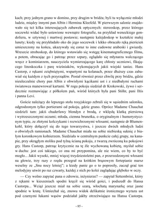 kach; przy jednym grano w domino, przy drugim w bridża; byli tu wyłącznie młodzi
ludzie, między innymi pan Albin i Hermina Kleefeld. W pierwszym salonie znajdo-
wało się też kilka interesujących zabawek optycznych: stereoskop, przez którego
soczewki widać było ustawione wewnątrz fotografie, na przykład weneckiego gon-
doliera, w sztywnej i martwej postawie; następnie kalejdoskop w kształcie małej
lunety; kiedy się przykładało oko do jego soczewek i lekko obracało ręką pierścień
umieszczony na końcu, ukazywały się coraz to inne cudowne arabeski i gwiazdy.
Wreszcie stroboskop, do którego wstawiało się wstęgę kinematograficznego filmu,
a potem, obracając go i patrząc przez szpary, oglądało się młynarza walczącego
wręcz z kominiarzem, nauczyciela wymierzającego karę chłosty uczniowi, fikają-
cego linoskoczka i parę wieśniaków, wykonujących jakiś wiejski taniec. Hans
Castorp, z rękami zziębniętymi, wspartymi na kolanach, przez dłuższy czas zaba-
wiał się każdym z tych przyrządów. Postał również przez chwilę przy bridżu, gdzie
nieuleczalnie chory pan Albin z obwisłymi kącikami ust i z niedbałymi ruchami
światowca manewrował kartami. W rogu pokoju siedział dr Krokowski, żywo i ser-
decznie rozmawiając z półkolem pań, wśród których była pani Stöhr, pani Iltis
i panna Levi.
Goście należący do lepszego stołu rosyjskiego zebrali się w sąsiednim saloniku,
odgrodzonym tylko portierami od pokoju, gdzie grano. Oprócz Madame Chauchat
siedzieli tam: jakiś chuderlawy blondyn z brodą, z wklęsłą klatką piersiową
i wytrzeszczonymi oczami; młoda, ciemna brunetka, o oryginalnym i humorystycz-
nym typie, ze złotymi kolczykami i rozwichrzonymi włosami; następnie dr Blumen-
kohl, który dołączył się do tego towarzystwa, i jeszcze dwóch młodych ludzi
o obwisłych ramionach. Madame Chauchat miała na sobie niebieską suknię z bia-
łym koronkowym kołnierzem. Siedziała w centralnym punkcie całej grupy, na kana-
pie, przy okrągłym stoliku pod tylną ścianą pokoju, z twarzą zwróconą ku pokojowi
gry. Hans Castorp, patrząc krytycznie na tę źle wychowaną kobietę, myślał sobie
w duchu: jest coś takiego, co ona mi przypomina, ale nie wiem, co by to być
mogło... Jakiś wysoki, mniej więcej trzydziestoletni pan, z przerzedzonymi włosami
na głowie, trzy razy z rzędu przegrał na krótkim brązowym fortepianie marsz
weselny ze „Snu nocy letniej”; a kiedy panie go o to poprosiły, zaczął grać ten
melodyjny utwór po raz czwarty, każdej z nich po kolei zaglądając głęboko w oczy.
— Czy wolno zapytać pana o zdrowie, inżynierze? — zapytał Settembrini, który
z rękami w kieszeniach spodni kręcił się wśród gości, i podszedł do Hansa
Castorpa... Wciąż jeszcze miał na sobie szarą, włochatą marynarkę oraz jasne
spodnie w kratę. Uśmiechał się, znowu widok delikatnie ironicznego wyrazu ust
pod czarnymi łukami wąsów podziałał jakby otrzeźwiająco na Hansa Castorpa.
- 85 -
 