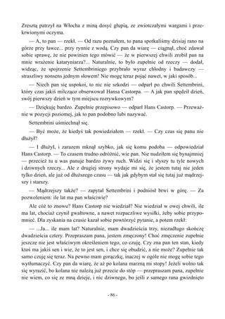 Zresztą patrzył na Włocha z miną dosyć głupią, ze zwiotczałymi wargami i prze-
krwionymi oczyma.
— A, to pan — rzekł. — Od razu poznałem, to pana spotkaliśmy dzisiaj rano na
górze przy ławce... przy rynnie z wodą. Czy pan da wiarę — ciągnął, choć zdawał
sobie sprawę, że nie powinien tego mówić — że w pierwszej chwili zrobił pan na
mnie wrażenie kataryniarza?... Naturalnie, to było zupełnie od rzeczy — dodał,
widząc, że spojrzenie Settembriniego przybrało wyraz chłodny i badawczy —
straszliwy nonsens jednym słowem! Nie mogę teraz pojąć nawet, w jaki sposób...
— Niech pan się uspokoi, to nic nie szkodzi — odparł po chwili Settembrini,
który czas jakiś milcząco obserwował Hansa Castorpa. — A jak pan spędził dzień,
swój pierwszy dzień w tym miejscu rozrywkowym?
— Dziękuję bardzo. Zupełnie przepisowo — odparł Hans Castorp. — Przeważ-
nie w pozycji poziomej, jak to pan podobno lubi nazywać.
Settembrini uśmiechnął się.
— Być może, że kiedyś tak powiedziałem — rzekł. — Czy czas się panu nie
dłużył?
— I dłużył, i zarazem mknął szybko, jak się komu podoba — odpowiedział
Hans Castorp. — To czasem trudno odróżnić, wie pan. Nie nudziłem się bynajmniej
— przecież tu u was panuje bardzo żywy ruch. Widzi się i słyszy tu tyle nowych
i dziwnych rzeczy... Ale z drugiej strony wydaje mi się, że jestem tutaj nie jeden
tylko dzień, ale już od dłuższego czasu — tak jak gdybym stał się tutaj już mądrzej-
szy i starszy.
— Mądrzejszy także? — zapytał Settembrini i podniósł brwi w górę. — Za
pozwoleniem: ile lat ma pan właściwie?
Ale cóż to znowu? Hans Castorp nie wiedział? Nie wiedział w owej chwili, ile
ma lat, chociaż czynił gwałtowne, a nawet rozpaczliwe wysiłki, żeby sobie przypo-
mnieć. Dla zyskania na czasie kazał sobie powtórzyć pytanie, a potem rzekł:
— ...Ja... ile mam lat? Naturalnie, mam dwadzieścia trzy, niezadługo skończę
dwadzieścia cztery. Przepraszam pana, jestem zmęczony! Choć zmęczenie zupełnie
jeszcze nie jest właściwym określeniem tego, co czuję. Czy zna pan ten stan, kiedy
ktoś ma jakiś sen i wie, że to jest sen, i chce się obudzić, a nie może? Zupełnie tak
samo czuję się teraz. Na pewno mam gorączkę, inaczej w ogóle nie mogę sobie tego
wytłumaczyć. Czy pan da wiarę, że aż po kolana marzną mi stopy! Jeżeli wolno tak
się wyrazić, bo kolana nie należą już przecie do stóp — przepraszam pana, zupełnie
nie wiem, co się ze mną dzieje, i nic dziwnego, bo jeśli z samego rana gwizdnięto
- 86 -
 
