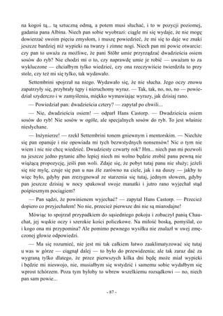 na kogoś tą... tą sztuczną odmą, a potem musi słuchać, i to w pozycji poziomej,
gadania pana Albina. Niech pan sobie wyobrazi: ciągle mi się wydaje, że nie mogę
dowierzać swoim pięciu zmysłom, i muszę powiedzieć, że mi się to daje we znaki
jeszcze bardziej niż wypieki na twarzy i zimne nogi. Niech pan mi powie otwarcie:
czy pan to uważa za możliwe, że pani Stöhr umie przyrządzać dwadzieścia osiem
sosów do ryb? Nie chodzi mi o to, czy naprawdę umie je robić — uważam to za
wykluczone — chciałbym tylko wiedzieć, czy ona rzeczywiście twierdziła to przy
stole, czy też mi się tylko, tak wydawało.
Settembrini spojrzał na niego. Wydawało się, że nie słucha. Jego oczy znowu
zapatrzyły się, przybrały tępy i nieruchomy wyraz. — Tak, tak, no, no, no — powie-
dział szyderczo i w zamyśleniu, miękko wymawiając wyrazy, jak dzisiaj rano.
— Powiedział pan: dwadzieścia cztery? — zapytał po chwili...
— Nie, dwadzieścia osiem! — odparł Hans Castorp. — Dwadzieścia osiem
sosów do ryb! Nie sosów w ogóle, ale specjalnych sosów do ryb. To jest właśnie
niesłychane.
— Inżynierze! — rzekł Settembrini tonem gniewnym i mentorskim. — Niechże
się pan opanuje i nie opowiada mi tych bezwstydnych nonsensów! Nic o tym nie
wiem i nic nie chcę wiedzieć. Dwudziesty czwarty rok? Hm... niech pan mi pozwoli
na jeszcze jedno pytanie albo lepiej niech mi wolno będzie zrobić panu pewną nie
wiążącą propozycję, jeśli pan woli. Zdaje się, że pobyt tutaj panu nie służy; jeżeli
się nie mylę, czuje się pan u nas źle zarówno na ciele, jak i na duszy — jakby to
więc było, gdyby pan zrezygnował ze starzenia się tutaj, jednym słowem, gdyby
pan jeszcze dzisiaj w nocy spakował swoje manatki i jutro rano wyjechał stąd
pośpiesznym pociągiem?
— Pan sądzi, że powinienem wyjechać? — zapytał Hans Castorp. — Przecież
dopiero co przyjechałem! No nie, przecież pierwsze dni nie są miarodajne!
Mówiąc to spojrzał przypadkiem do sąsiedniego pokoju i zobaczył panią Chau-
chat, jej wąskie oczy i szerokie kości policzkowe. Na miłość boską, pomyślał, co
i kogo ona mi przypomina? Ale pomimo pewnego wysiłku nie znalazł w swej zmę-
czonej głowie odpowiedzi.
— Ma się rozumieć, nie jest mi tak całkiem łatwo zaaklimatyzować się tutaj
u was w górze — ciągnął dalej — to było do przewidzenia; ale tak zaraz dać za
wygraną tylko dlatego, że przez pierwszych kilka dni będę może miał wypieki
i będzie mi nieswojo, nie, musiałbym się wstydzić i samemu sobie wydałbym się
wprost tchórzem. Poza tym byłoby to wbrew wszelkiemu rozsądkowi — no, niech
pan sam powie...
- 87 -
 