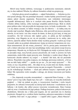 Mówił teraz bardzo dobitnie, wzruszając w podnieceniu ramionami; zdawało
się, że chce nakłonić Włocha, by całkiem formalnie cofnął swą propozycję.
— Schylam głowę przed rozsądkiem — odparł Settembrini. — Schylam ją rów-
nież przed odwagą. Pan ma poniekąd słuszność i trudno byłoby przeciwstawić jego
zdaniu jakieś słuszne argumenty. Rzeczywiście, sam widziałem interesujące
wypadki aklimatyzacji. Była tu w zeszłym roku panna Kneifer. Otylia Kneifer,
z bardzo dobrej rodziny, córka wyższego urzędnika państwowego. Była tu chyba
przez półtora roku i tak przywykła do tutejszego życia, że kiedy wyzdrowiała — bo
i to się zdarza czasami, że ludzie wracają u nas do zdrowia — za żadną cenę nie
chciała stąd wyjechać. Błagała radcę Behrensa, żeby pozwolił jej jeszcze pozostać;
mówiła, że nie może i nie chce wracać do domu, że dom jej jest tutaj, że tutaj jest
szczęśliwa. Ale był wówczas taki napływ gości, że pokój jej był niezbędnie
potrzebny, więc błagania na nic się nie przydały i nastawano na to, ażeby, jako
zdrowa, opuściła zakład. Otylia dostała wtedy wysokiej gorączki i wykres jej wciąż
wzrastał; udało się ją jednak zdemaskować, każąc jej mierzyć temperaturę nie zwy-
kłym termometrem, ale tak zwaną „niemową”. Jest to, proszę pana, termometr bez
cyfr, a lekarz odczytuje zeń stan rtęci przykładając skalę i sam potem rysuje krzywą
temperatury. Okazało się, że Otylia ma 36,9. Wykąpała się wtedy w jeziorze; było to
na początku maja, nocą bywały jeszcze przymrozki, ale woda w jeziorze nie była
zamarznięta, miała kilka stopni powyżej zera. Siedziała w wodzie dosyć długo, bo
koniecznie chciała nabawić się czegoś — a skutek? Jak była, tak też pozostała
zdrowa. Wyjechała więc pełna rozpaczy, nie słuchając perswazyj rodziców. „Cóż ja
tam na dole będę robiła?” — pytała raz po raz. „Tu jest moja ojczyzna!” — Nie
wiem, co się z nią później stało... Ale zdaje mi się, że pan mnie nie słucha, inżynie-
rze? Jeżeli się nie mylę, z trudem trzyma się pan na nogach. Poruczniku — zwrócił
się do wchodzącego Joachima — niech pan zabierze kuzyna i zaprowadzi go do
łóżka! Ma wprawdzie wiele rozsądku i odwagi, ale dzisiaj wieczorem jest bardzo
osłabiony.
— Nie, doprawdy wszystko zrozumiałem! — zapewniał Hans Castorp. — „Nie-
mowa” jest to więc tylko słupek rtęci, bez cyfr — widzi pan, że wszystko doskonale
pojąłem! — Udał się jednak na górę, w towarzystwie Joachima i wielu innych
pacjentów, bo zebranie towarzyskie na dzisiaj było skończone i rozchodzono się na
balkony i do leżalni, aby odbyć jeszcze wieczorne werandowanie. Hans Castorp
udał się wraz z Joachimem do jego pokoju. Podłoga korytarza, pokryta kokosowym
chodnikiem, falowała mu z lekka pod nogami, ale nie sprawiało mu to zbytniej
przykrości. Rozparł się w wielkim fotelu Joachima, pokrytym materiałem w kwiatki
— podobny fotel stał i w jego pokoju — i zapalił sobie cygaro „Maria Mancini”.
- 88 -
 