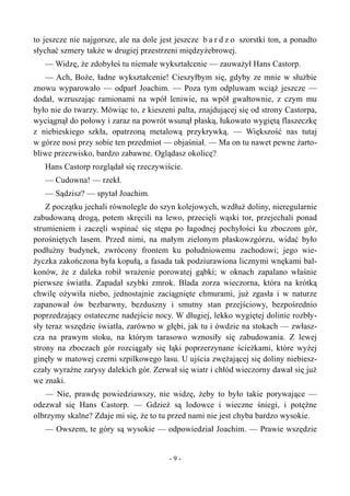 to jeszcze nie najgorsze, ale na dole jest jeszcze b a r d z o szorstki ton, a ponadto
słychać szmery także w drugiej przestrzeni międzyżebrowej.
— Widzę, że zdobyłeś tu niemałe wykształcenie — zauważył Hans Castorp.
— Ach, Boże, ładne wykształcenie! Cieszyłbym się, gdyby ze mnie w służbie
znowu wyparowało — odparł Joachim. — Poza tym odpluwam wciąż jeszcze —
dodał, wzruszając ramionami na wpół leniwie, na wpół gwałtownie, z czym mu
było nie do twarzy. Mówiąc to, z kieszeni palta, znajdującej się od strony Castorpa,
wyciągnął do połowy i zaraz na powrót wsunął płaską, łukowato wygiętą flaszeczkę
z niebieskiego szkła, opatrzoną metalową przykrywką. — Większość nas tutaj
w górze nosi przy sobie ten przedmiot — objaśniał. — Ma on tu nawet pewne żarto-
bliwe przezwisko, bardzo zabawne. Oglądasz okolicę?
Hans Castorp rozglądał się rzeczywiście.
— Cudowna! — rzekł.
— Sądzisz? — spytał Joachim.
Z początku jechali równolegle do szyn kolejowych, wzdłuż doliny, nieregularnie
zabudowaną drogą, potem skręcili na lewo, przecięli wąski tor, przejechali ponad
strumieniem i zaczęli wspinać się stępa po łagodnej pochyłości ku zboczom gór,
porośniętych lasem. Przed nimi, na małym zielonym płaskowzgórzu, widać było
podłużny budynek, zwrócony frontem ku południowemu zachodowi; jego wie-
życzka zakończona była kopułą, a fasada tak podziurawiona licznymi wnękami bal-
konów, że z daleka robił wrażenie porowatej gąbki; w oknach zapalano właśnie
pierwsze światła. Zapadał szybki zmrok. Blada zorza wieczorna, która na krótką
chwilę ożywiła niebo, jednostajnie zaciągnięte chmurami, już zgasła i w naturze
zapanował ów bezbarwny, bezduszny i smutny stan przejściowy, bezpośrednio
poprzedzający ostateczne nadejście nocy. W długiej, lekko wygiętej dolinie rozbły-
sły teraz wszędzie światła, zarówno w głębi, jak tu i ówdzie na stokach — zwłasz-
cza na prawym stoku, na którym tarasowo wznosiły się zabudowania. Z lewej
strony na zboczach gór rozciągały się łąki poprzerzynane ścieżkami, które wyżej
ginęły w matowej czerni szpilkowego lasu. U ujścia zwężającej się doliny niebiesz-
czały wyraźne zarysy dalekich gór. Zerwał się wiatr i chłód wieczorny dawał się już
we znaki.
— Nie, prawdę powiedziawszy, nie widzę, żeby to było takie porywające —
odezwał się Hans Castorp. — Gdzież są lodowce i wieczne śniegi, i potężne
olbrzymy skalne? Zdaje mi się, że to tu przed nami nie jest chyba bardzo wysokie.
— Owszem, te góry są wysokie — odpowiedział Joachim. — Prawie wszędzie
- 9 -
 