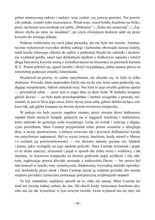 gólnie intensywnej radości i nadziei, więc czekał, czy jeszcze powróci. Nie powró-
ciło jednak, zostało tylko nieszczęście. Wstał więc, rzucił kołdrę Joachima na łóżko,
przez zaciśnięte usta mruknął coś jakby „Dobranoc” i „Tylko nie zamarznij”, i „Zaj-
dziesz chyba po mnie na śniadanie”, po czym chwiejnym krokiem udał się przez
korytarz do swojego pokoju.
Podczas rozbierania się nucił jakąś piosenkę, ale nie było mu wesoło. Automa-
tycznie wykonywał wszystkie drobne zabiegi i kulturalne obowiązki nocnej toalety,
nalał trochę różowego eliksiru do zębów z podróżnej flaszki do szklanki i dyskret-
nie wypłukał gardło, umył ręce delikatnym mydłem o fiołkowym zapachu i włożył
długą batystową koszulę nocną z wyhaftowanymi na kieszonce na piersiach literami
H. C. Potem położył się, zgasił światło i złożył swą pałającą, pełną zamętu głowę na
śmiertelnej poduszce zmarłej Amerykanki.
Oczekiwał na pewno, że zaśnie natychmiast, ale okazało się, że było to tylko
złudzenie. Powieki, które poprzednio kleiły mu się do snu, teraz same podnosiły się,
drgając niespokojnie, ilekroć zamykał oczy. Nie była to jego zwykła godzina spania
— powiedział sobie — poza tym w ciągu dnia za dużo leżał. W dodatku trzepano
gdzieś dywan — co było mało prawdopodobne i istotnie niezgodne z prawdą; zro-
zumiał, że jest to bicie jego serca, które słyszy poza sobą, gdzieś daleko na łące, cał-
kiem tak, jak gdyby trzepano na dworze dywan trzcinową trzepaczką.
W pokoju nie było jeszcze zupełnie ciemno, przez otwarte drzwi balkonowe
wpadał blask nocnych lampek, palących się w loggiach Joachima i małżeństwa,
które należało do gorszego stołu rosyjskiego. Leżąc na wznak i walcząc z drgają-
cymi powiekami, Hans Castorp przypomniał sobie pewne wrażenie z ubiegłego
dnia, a raczej spostrzeżenie, o którym wówczas lęk i poczucie delikatności kazały
mu natychmiast zapomnieć. Był to wyraz twarzy Joachima, kiedy mówił o Marusi
i o cechach jej powierzchowności — ów dziwnie żałosny grymas ust, bladość
i plamy, jakie wystąpiły na jego opalone policzki. Hans Castorp zrozumiał i pojął,
co to miało znaczyć, zrozumiał i pojął w sposób dla siebie nowy i wnikliwy, i tak
intymny, że trzcinowa trzepaczka na dworze podwoiła nagle szybkość i siłę ude-
rzeń, zagłuszając prawie dźwięki serenady z uzdrowiska Davos — bo znowu był
tam koncert w hotelu; tony symetrycznie zbudowanej, trywialnej melodii operetko-
wej dochodziły przez mrok i Hans Castorp zaczął ją szeptem gwizdać (bo można
szeptem gwizdać), rytmicznie poruszając pod pierzyną zziębniętymi stopami.
To był, naturalnie, najlepszy sposób na to, żeby nie zasnąć. Hans Castorp nie
miał też zresztą żadnej ochoty do snu. Od chwili kiedy zmieszanie Joachima uka-
zało mu się tak wyraziście w tym nowym świetle, świat wydawał mu się inny niż
- 90 -
 