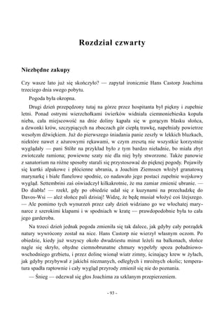 Rozdział czwarty
Niezbędne zakupy
Czy wasze lato już się skończyło? — zapytał ironicznie Hans Castorp Joachima
trzeciego dnia swego pobytu.
Pogoda była okropna.
Drugi dzień przepędzony tutaj na górze przez hospitanta był piękny i zupełnie
letni. Ponad ostrymi wierzchołkami świerków widniała ciemnoniebieska kopuła
nieba, cała miejscowość na dnie doliny kąpała się w gorącym blasku słońca,
a dzwonki krów, szczypiących na zboczach gór ciepłą trawkę, napełniały powietrze
wesołym dźwiękiem. Już do pierwszego śniadania panie zeszły w lekkich bluzkach,
niektóre nawet z ażurowymi rękawami, w czym zresztą nie wszystkie korzystnie
wyglądały — pani Stöhr na przykład było z tym bardzo nieładnie, bo miała zbyt
zwiotczałe ramiona; powiewne szaty nie dla niej były stworzone. Także panowie
z sanatorium na różne sposoby starali się przystosować do pięknej pogody. Pojawiły
się kurtki alpakowe i płócienne ubrania, a Joachim Ziemssen włożył granatową
marynarkę i białe flanelowe spodnie, co nadawało jego postaci zupełnie wojskowy
wygląd. Settembrini zaś oświadczył kilkakrotnie, że ma zamiar zmienić ubranie. —
Do diabła! — rzekł, gdy po obiedzie udał się z kuzynami na przechadzkę do
Davos-Wsi — ależ słońce pali dzisiaj! Widzę, że będę musiał włożyć coś lżejszego.
— Ale pomimo tych wynurzeń przez cały dzień widziano go we włochatej mary-
narce z szerokimi klapami i w spodniach w kratę — prawdopodobnie była to cała
jego garderoba.
Na trzeci dzień jednak pogoda zmieniła się tak dalece, jak gdyby cały porządek
natury wywrócony został na nice. Hans Castorp nie wierzył własnym oczom. Po
obiedzie, kiedy już wszyscy około dwudziestu minut leżeli na balkonach, słońce
nagle się skryło, ohydne ciemnobrunatne chmury wypełzły spoza południowo-
wschodniego grzbietu, i przez dolinę wionął wiatr zimny, ścinający krew w żyłach,
jak gdyby przybywał z jakichś nieznanych, odległych i mroźnych okolic; tempera-
tura spadła raptownie i cały wygląd przyrody zmienił się nie do poznania.
— Śnieg — odezwał się głos Joachima za szklanym przepierzeniem.
- 93 -
 