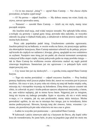 — Co to ma znaczyć „śnieg”? — spytał Hans Castorp. — Nie chcesz chyba
powiedzieć, że będzie sypał śnieg?
— O! Na pewno — odparł Joachim. — My dobrze znamy ten wiatr; kiedy się
zrywa, zawsze sprowadza sannę.
— Nonsens! — zawołał Hans Castorp. — Jeżeli się nie mylę, mamy teraz
początek sierpnia.
Ale Joachim miał rację, znał widać tutejsze stosunki. Nie upłynęło kilka minut,
a rozległy się grzmoty i sypnął gęsty śnieg; powstała taka zadymka, że wszystko
zdawało się ginąć w kłębach białej pary, a zabudowań w dolinie prawie zupełnie nie
można było dostrzec.
Przez całe popołudnie padał śnieg. Uruchomiono centralne ogrzewanie.
Joachim położył się na balkonie, w swoim worku na futrze, nie przerywając spełnia-
nia obowiązków kuracjusza, Hans Castorp natomiast schronił się do pokoju, przysu-
nął krzesło do ciepłych rur radiatora i, kiwając, głową, spoglądał na owo szaleństwo
za szybami. Nazajutrz rano śnieg już nie padał, ale chociaż termometr zewnętrzny
wskazywał kilka stopni ciepła, ziemię pokrywała gruba na stopę powłoka śniegu —
tak że Hans Castorp ku wielkiemu swemu zdziwieniu znalazł się nagle pośród
zimowego krajobrazu. Sanatorium już nie ogrzewano i w pokojach było sześć
stopni powyżej zera.
— Czy wasze lato już się skończyło?... — z gorzką ironią zapytał Hans Castorp
kuzyna.
— Tego nie można powiedzieć — odparł rzeczowo Joachim. — Przy boskiej
pomocy będziemy mieli jeszcze piękne letnie dni, nawet we wrześniu jest to jeszcze
możliwe. Ale rzecz w tym, że pory roku nie różnią się tutaj tak bardzo między sobą,
mieszają się i niezupełnie trzymają się kalendarza. Zimą słońce piecze czasami tak
silnie, że człowiek się poci i trzeba podczas spaceru zdejmować marynarkę, a latem,
no, sam widzisz najlepiej, jak tu nieraz bywa latem. Najgorzej jest ze śniegiem,
śnieg nie trzyma się żadnego porządku. Sypie w styczniu, ale nie o wiele mniej
w maju, a i w sierpniu, jak się sam przekonałeś, mamy także śnieżyce. Można
powiedzieć ogólnie, że nie ma tu miesiąca bez śniegu; jest to twierdzenie, które
można podtrzymywać. Słowem, bywają tutaj dni zimowe, letnie, wiosenne i je-
sienne, ale prawdziwych pór roku właściwie nie ma u nas w górze.
— Ładnie tu wszystko jest pomieszane — powiedział Hans Castorp.
W kaloszach i palcie zimowym udał się z kuzynem do Davos, aby kupić sobie
koce do werandowania, bo jasne było, że przy tej pogodzie jego pled nie może mu
- 94 -
 