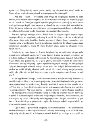 wystarczyć. Namyślał się nawet przez chwilę, czy nie powinien nabyć worka na
futrze, ale na to się nie zdecydował, a nawet przeraziła go ta myśl.
— Nie, nie — rzekł. — wystarczą koce! Mogą mi się przydać później na dole.
Zresztą, koce można mieć wszędzie, nie ma w tym nic dziwnego ani niepokojącego,
ale taki worek na futrze jest czymś zupełnie specjalnym — postaraj się mnie zrozu-
mieć; gdybym go kupił, mnie samemu wydawałoby się, że mam już tutaj osiąść na
dobre, że jestem jednym z was... Słowem, chcę po prostu powiedzieć, że absolutnie
nie opłaca się kupować worka futrzanego na przeciąg kilku tygodni.
Joachim był tego samego zdania. Weszli więc do eleganckiego i bogato zaopa-
trzonego sklepu w angielskiej dzielnicy i kupili dwa koce z sierści wielbłądziej,
takie same, jakie miał Joachim: bardzo szerokie i długie, barwy naturalnej, nie-
zmiernie miłe w dotknięciu. Kazali natychmiast odesłać je do Międzynarodowego
Sanatorium „Berghof”, pokój 34. Hans Castorp chciał zaraz po obiedzie zrobić
z nich użytek.
Działo się to, rzecz jasna, po drugim śniadaniu, bo porządek dnia nie pozwalał
o innej porze schodzić na dół. Mżył teraz deszcz, i śnieg na ulicach przemienił się
w lodową papkę, pryskającą pod krokami. W powrotnej drodze dogonili Settembri-
niego, który pod parasolem, ale z gołą głową, zmierzał również do sanatorium.
Włoch miał dzisiaj żółtą cerę i był w wyraźnie elegijnym nastroju. W dźwięcznych
i pięknie brzmiących słowach skarżył się na mróz i na wilgoć, które dawały mu się
bardzo we znaki. Gdyby chociaż palili, ale ci nikczemni władcy tutejsi przestają
palić, gdy tylko nie ma już śniegu — tępa reguła, urągająca wszelkiemu rozsąd-
kowi!
Na uwagę Hansa Castorpa, że niska temperatura w pokojach należy zapewne do
zasad kuracji — idzie o hartowanie pacjentów, Settembrini odpowiedział gwałtow-
nym szyderstwem. Ach tak, zasady kuracji, wzniosłe i niewzruszalne zasady kura-
cji! Ton, którym Hans Castorp o nich mówi, jest rzeczywiście słuszny, jest nabożny
i wiernopoddańczy. Ale rzecz dziwna — dziwna zresztą w sensie bardzo dodatnim
— że największym poszanowaniem cieszą się tutaj te właśnie zasady, które idą
w parze z ekonomicznymi interesami miejscowych władców, inne natomiast, nie
posiadające tej cechy, traktuje się mniej rygorystycznie. Kuzyni roześmieli się gło-
śno, a Settembriniego wspomnienie ciepła, do którego tęsknił, naprowadziło na
opowiadanie o zmarłym ojcu.
— Ojciec mój — powiedział zatopiony we wspomnieniach — był człowiekiem
bardzo subtelnym, o wielkiej wrażliwości cielesnej i duchowej. Ach, jak lubił zimą
swój mały, ciepły pokoik, w którym pracował: kochał go z całego serca; palił się
- 95 -
 