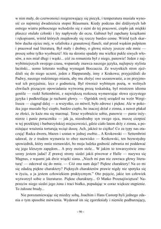 w nim mały, do czerwoności rozgrzewający się piecyk, i temperatura musiała wyno-
sić co najmniej dwadzieścia stopni Réaumura. Kiedy podczas dni dżdżystych lub
ostrego wiatru północnego wchodziło się z sieni do tej pracowni, ciepło jak miękki
płaszcz otulało członki i łzy napływały do oczu. Gabinet był zapchany książkami
i rękopisami, wśród których znajdowały się rzeczy bardzo cenne. Wśród tych skar-
bów ducha ojciec mój, w szlafroku z granatowej flaneli, stał przed wąskim pulpitem
i pracował nad literaturą. Był mały i drobny, o głowę niższy jeszcze ode mnie —
proszę sobie tylko wyobrazić! Ale na skronie spadały mu wielkie pukle siwych wło-
sów, a nos miał długi i wąski... cóż za romanista był z niego, panowie! Jeden z naj-
wybitniejszych swojego czasu, wspaniały znawca naszego języka, najlepszy stylista
łaciński... uomo letterato według wymagań Boccaccia. Ze wszystkich stron zjeż-
dżali się do niego uczeni, jeden z Happarandy, inny z Krakowa; przyjeżdżali do
Padwy, naszego rodzinnego miasta, aby mu złożyć swe uszanowanie, a on przyjmo-
wał ich przyjaźnie, lecz z godnością. Był również wybitnym poetą, w wolnych
chwilach piszącym opowiadania wytworną prozą toskańską, był mistrzem idioma
gentile — rzekł Settembrini, z największą rozkoszą wymawiając słowa ojczystego
języka i podkreślając je ruchami głowy. — Ogródek swój urządził na wzór Wergi-
liusza — ciągnął dalej — a wszystko, co mówił, było zdrowe i piękne. Ale w poko-
iku jego musiało być ciepło, bardzo ciepło, bo inaczej drżał z zimna, a nawet płakał
ze złości, że każe mu się marznąć. Teraz wyobraźcie sobie, panowie — panie inży-
nierze i panie poruczniku — jak ja, nieodrodny syn swego ojca, muszę cierpieć
w tej przeklętej i barbarzyńskiej miejscowości, gdzie ciało latem drży z zimna, a po-
niżające wrażenia torturują wciąż duszę. Ach, jakżeż to ciężko! Co za typy nas ota-
czają! Radca dworu, błazen i szatan w jednej osobie... A Krokowski — Settembrini
udawał, że z trudem wymawia to obce nazwisko — Krokowski, ten bezwstydny
spowiednik, który mnie nienawidzi, bo moja ludzka godność zabrania mi poddawać
się jego kleszym zapędom... A przy moim stole... W jakim to towarzystwie zmu-
szony jestem jadać! Z prawej strony siedzi jakiś piwowar z Halle — nazywa się
Magnus, z wąsami jak dwie wiązki siana. „Niech mi pan nie zawraca głowy litera-
turą! — odezwał się do mnie. — Cóż ona nam daje? Piękne charaktery! Na co mi
się zdadzą piękne charaktery? Pięknych charakterów prawie nigdy nie spotyka się
w życiu, a ja jestem człowiekiem praktycznym.” Oto pojęcie, jakie ten człowiek
wytworzył sobie o literaturze. Piękne charaktery... O Matko Przenajświętsza! Na-
przeciw niego siedzi jego żona i traci białko, popadając w coraz większe otępienie.
To żałosne brudy...
Nie porozumiewając się miedzy sobą, Joachim i Hans Castorp byli jednego zda-
nia o tym sposobie mówienia. Wydawał im się zgorzkniały i niemile podburzający,
- 96 -
 