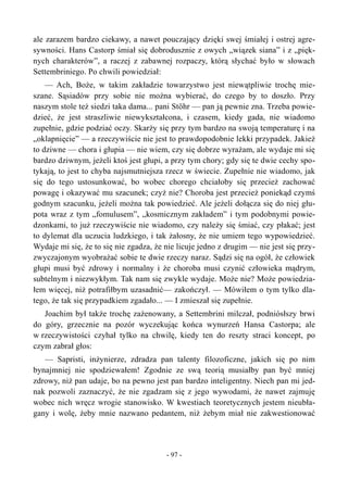 ale zarazem bardzo ciekawy, a nawet pouczający dzięki swej śmiałej i ostrej agre-
sywności. Hans Castorp śmiał się dobrodusznie z owych „wiązek siana” i z „pięk-
nych charakterów”, a raczej z zabawnej rozpaczy, którą słychać było w słowach
Settembriniego. Po chwili powiedział:
— Ach, Boże, w takim zakładzie towarzystwo jest niewątpliwie trochę mie-
szane. Sąsiadów przy sobie nie można wybierać, do czego by to doszło. Przy
naszym stole też siedzi taka dama... pani Stöhr — pan ją pewnie zna. Trzeba powie-
dzieć, że jest straszliwie niewykształcona, i czasem, kiedy gada, nie wiadomo
zupełnie, gdzie podziać oczy. Skarży się przy tym bardzo na swoją temperaturę i na
„oklapnięcie” — a rzeczywiście nie jest to prawdopodobnie lekki przypadek. Jakież
to dziwne — chora i głupia — nie wiem, czy się dobrze wyrażam, ale wydaje mi się
bardzo dziwnym, jeżeli ktoś jest głupi, a przy tym chory; gdy się te dwie cechy spo-
tykają, to jest to chyba najsmutniejsza rzecz w świecie. Zupełnie nie wiadomo, jak
się do tego ustosunkować, bo wobec chorego chciałoby się przecież zachować
powagę i okazywać mu szacunek; czyż nie? Choroba jest przecież poniekąd czymś
godnym szacunku, jeżeli można tak powiedzieć. Ale jeżeli dołącza się do niej głu-
pota wraz z tym „fomulusem”, „kosmicznym zakładem” i tym podobnymi powie-
dzonkami, to już rzeczywiście nie wiadomo, czy należy się śmiać, czy płakać; jest
to dylemat dla uczucia ludzkiego, i tak żałosny, że nie umiem tego wypowiedzieć.
Wydaje mi się, że to się nie zgadza, że nie licuje jedno z drugim — nie jest się przy-
zwyczajonym wyobrażać sobie te dwie rzeczy naraz. Sądzi się na ogół, że człowiek
głupi musi być zdrowy i normalny i że choroba musi czynić człowieka mądrym,
subtelnym i niezwykłym. Tak nam się zwykle wydaje. Może nie? Może powiedzia-
łem więcej, niż potrafiłbym uzasadnić— zakończył. — Mówiłem o tym tylko dla-
tego, że tak się przypadkiem zgadało... — I zmieszał się zupełnie.
Joachim był także trochę zażenowany, a Settembrini milczał, podniósłszy brwi
do góry, grzecznie na pozór wyczekując końca wynurzeń Hansa Castorpa; ale
w rzeczywistości czyhał tylko na chwilę, kiedy ten do reszty straci koncept, po
czym zabrał głos:
— Sapristi, inżynierze, zdradza pan talenty filozoficzne, jakich się po nim
bynajmniej nie spodziewałem! Zgodnie ze swą teorią musiałby pan być mniej
zdrowy, niż pan udaje, bo na pewno jest pan bardzo inteligentny. Niech pan mi jed-
nak pozwoli zaznaczyć, że nie zgadzam się z jego wywodami, że nawet zajmuję
wobec nich wręcz wrogie stanowisko. W kwestiach teoretycznych jestem nieubła-
gany i wolę, żeby mnie nazwano pedantem, niż żebym miał nie zakwestionować
- 97 -
 