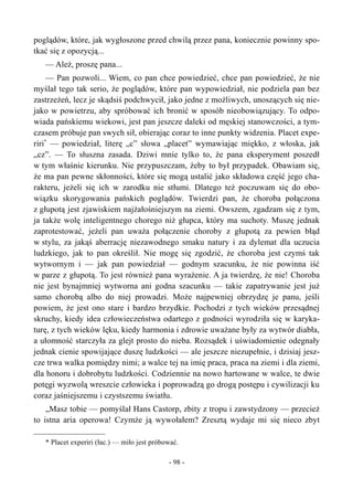 poglądów, które, jak wygłoszone przed chwilą przez pana, koniecznie powinny spo-
tkać się z opozycją...
— Ależ, proszę pana...
— Pan pozwoli... Wiem, co pan chce powiedzieć, chce pan powiedzieć, że nie
myślał tego tak serio, że poglądów, które pan wypowiedział, nie podziela pan bez
zastrzeżeń, lecz je skądsiś podchwycił, jako jedne z możliwych, unoszących się nie-
jako w powietrzu, aby spróbować ich bronić w sposób nieobowiązujący. To odpo-
wiada pańskiemu wiekowi, jest pan jeszcze daleki od męskiej stanowczości, a tym-
czasem próbuje pan swych sił, obierając coraz to inne punkty widzenia. Placet expe-
riri*
— powiedział, literę „c” słowa „placet” wymawiając miękko, z włoska, jak
„cz”. — To słuszna zasada. Dziwi mnie tylko to, że pana eksperyment poszedł
w tym właśnie kierunku. Nie przypuszczam, żeby to był przypadek. Obawiam się,
że ma pan pewne skłonności, które się mogą ustalić jako składowa część jego cha-
rakteru, jeżeli się ich w zarodku nie stłumi. Dlatego też poczuwam się do obo-
wiązku skorygowania pańskich poglądów. Twierdzi pan, że choroba połączona
z głupotą jest zjawiskiem najżałośniejszym na ziemi. Owszem, zgadzam się z tym,
ja także wolę inteligentnego chorego niż głupca, który ma suchoty. Muszę jednak
zaprotestować, jeżeli pan uważa połączenie choroby z głupotą za pewien błąd
w stylu, za jakąś aberrację niezawodnego smaku natury i za dylemat dla uczucia
ludzkiego, jak to pan określił. Nie mogę się zgodzić, że choroba jest czymś tak
wytwornym i — jak pan powiedział — godnym szacunku, że nie powinna iść
w parze z głupotą. To jest również pana wyrażenie. A ja twierdzę, że nie! Choroba
nie jest bynajmniej wytworna ani godna szacunku — takie zapatrywanie jest już
samo chorobą albo do niej prowadzi. Może najpewniej obrzydzę je panu, jeśli
powiem, że jest ono stare i bardzo brzydkie. Pochodzi z tych wieków przesądnej
skruchy, kiedy idea człowieczeństwa odartego z godności wyrodziła się w karyka-
turę, z tych wieków lęku, kiedy harmonia i zdrowie uważane były za wytwór diabła,
a ułomność starczyła za glejt prosto do nieba. Rozsądek i uświadomienie odegnały
jednak cienie spowijające duszę ludzkości — ale jeszcze niezupełnie, i dzisiaj jesz-
cze trwa walka pomiędzy nimi; a walce tej na imię praca, praca na ziemi i dla ziemi,
dla honoru i dobrobytu ludzkości. Codziennie na nowo hartowane w walce, te dwie
potęgi wyzwolą wreszcie człowieka i poprowadzą go drogą postępu i cywilizacji ku
coraz jaśniejszemu i czystszemu światłu.
„Masz tobie — pomyślał Hans Castorp, zbity z tropu i zawstydzony — przecież
to istna aria operowa! Czymże ją wywołałem? Zresztą wydaje mi się nieco zbyt
* Placet experiri (łac.) — miło jest próbować.
- 98 -
 