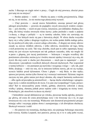 sucha. I dlaczego on ciągle mówi o pracy... Ciągle do niej powraca, chociaż praca
jest tutaj nie na miejscu”.
— Bardzo pięknie — rzekł. — Słucha się pana z wielką przyjemnością. Zdaje
mi się, że nie można... że nie można tego plastyczniej wyrazić.
— Chęć powrotu — zaczął znowu Settembrini, unosząc parasol nad głową
jakiegoś przechodnia — powrotu do poglądów owych mrocznych wieków cierpie-
nia — jest chorobą — niech mi pan wierzy, inżynierze, jest dokładnie zbadaną cho-
robą, dla której wiedza stworzyła różne nazwy: jedna pochodzi z nauki o pięknie
i o duszy, a druga z polityki — są to terminy szkolne, które nie zawierają nic
nowego i bez których może się pan z łatwością obejść. W sferze ducha wszystko
łączy się z sobą i jedno z drugiego wypływa, nie wolno podać diabłu małego palca,
by nie pochwycił całej ręki, a nawet całego człowieka... Z drugiej zaś strony zdrowe
zasady są zawsze źródłem zdrowia, i tylko zdrowia, niezależnie od tego, którą
z nich postawimy na czele. Tak więc choroba, niech pan to sobie zapamięta, bynaj-
mniej nie jest niczym wytwornym ani tak godnym szacunku, żeby nie mogła iść
w parze z głupotą, jest raczej poniżeniem — bolesnym i wrogim wszelkiej idei
poniżeniem człowieka; można ją tu i ówdzie otaczać opieką i troszczyć się o nią, ale
żywić dla niej cześć w duchu jest zboczeniem — niech pan to zapamięta! — jest
zboczeniem i początkiem wszelkich dalszych zboczeń duchowych. Pan wspomniał
o tamtej kobiecie — nie pamiętam jej nazwiska i rezygnuję z niego — ach, tak, pani
Stöhr, dziękuję — otóż nie ona, nie ta śmieszna kobieta stawia, jak mi się wydaje,
uczucia ludzkie przed dylematem. Chora i głupia — mój Boże, to dno nędzy;
sprawa jest prosta, można tylko litować się i wzruszyć ramionami. Dylemat, tragizm
zaczyna się tam, gdzie natura jest dosyć okrutna, aby zmącić harmonię osobowości
— albo zgoła od początku ją uniemożliwić — łącząc ducha szlachetnego i spragnio-
nego życia z ciałem niezdolnym do życia. Czy pan zna Leopardiego? A pan, porucz-
niku? Był to nieszczęśliwy poeta włoski, garbaty, chorowity człowiek z duszą
wielką i piękną, złamaną jednak przez nędzne ciało i ściągniętą na niziny ironii.
Posłuchajcie, jak straszliwie ta dusza się skarży!
I Settembrini zaczął deklamować po włosku, pieszcząc każdą zgłoskę, porusza-
jąc głową, od czasu do czasu przymykając oczy i nie troszcząc się o to, że jego
towarzysze nic a nic nie rozumieją. Widocznie sam doznawał przyjemności przypo-
minając sobie i recytując piękne słowa i zaznajamiając z ich dźwiękiem słuchaczy.
Skończył wreszcie i rzekł:
— Ale panowie nie rozumieją, słuchają mnie, nie pojmując bolesnego znaczenia
tych wierszy. Kaleka Leopardi, moi panowie, proszę się w to w całej pełni wczuć,
- 99 -
 