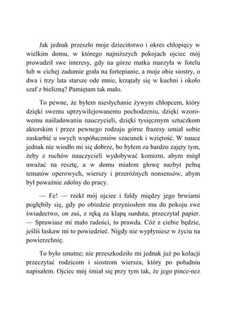 Jak jednak przeszło moje dzieciństwo i okres chłopięcy w
wielkim domu, w którego najniższych pokojach ojciec mój
prowadził swe interesy, gdy na górze matka marzyła w fotelu
lub w cichej zadumie grała na fortepianie, a moje obie siostry, o
dwa i trzy lata starsze ode mnie, krzątały się w kuchni i około
szaf z bielizną? Pamiętam tak mało.
To pewne, że byłem niesłychanie żywym chłopcem, który
dzięki swemu uprzywilejowanemu pochodzeniu, dzięki wzoro-
wemu naśladowaniu nauczycieli, dzięki tysięcznym sztuczkom
aktorskim i przez pewnego rodzaju górne frazesy umiał sobie
zaskarbić u swych współuczniów szacunek i wziętość. W nauce
jednak nie wiodło mi się dobrze, bo byłem za bardzo zajęty tym,
żeby z ruchów nauczycieli wydobywać komizm, abym mógł
uważać na resztę, a w domu miałem głowę nazbyt pełną
tematów operowych, wierszy i przeróżnych nonsensów, abym
był poważnie zdolny do pracy.
— Fe! — rzekł mój ojciec i fałdy między jego brwiami
pogłębiły się, gdy po obiedzie przyniosłem mu do pokoju swe
świadectwo, on zaś, z ręką za klapą surduta, przeczytał papier.
— Sprawiasz mi mało radości, to prawda. Cóż z ciebie będzie,
jeśliś łaskaw mi to powiedzieć. Nigdy nie wypłyniesz w życiu na
powierzchnię.
To było smutne; nie przeszkodziło mi jednak już po kolacji
przeczytać rodzicom i siostrom wiersza, który po południu
napisałem. Ojciec mój śmiał się przy tym tak, że jego pince-nez
 