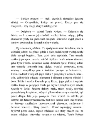 — Bardzo proszę! — rzekł urzędnik mrugając jeszcze
silniej. — Oczywiście, każdy ma prawo. Raczy pan się
rozejrzeć... Czy mogę służyć katalogiem?
— Dziękuję — odparł Tonio Kröger. — Orientuję się
łatwo. — I z wolna jął chodzić wzdłuż ścian, udając, jakby
studiował tytuły na grzbietach książek. Wreszcie wyjął jeden z
tomów, otworzył go i stanął z nim w oknie.
Była to mała jadalnia. Tu spożywano rano śniadanie, nie w
wielkiej jadalni na górze, gdzie z niebieskich tapet występowały
białe posągi bogów... Tam dalej była sypialnia. Tam umarła
matka jego ojca, umarła wśród ciężkich walk mimo starości,
gdyż była wesołą, światową damą i kochała życie. Później oddał
tam ostatnie tchnienie jego ojciec, wysoki, poprawny, nieco
smutny i zamyślony pan z kwiatem polnym w butonierce...
Tonio siedział w nogach jego łóżka z gorączką w oczach, uczci-
wie, całkowicie oddany niememu i silnemu uczuciu miłości i
bólu. Także i matka klęczała przy łóżku, jego piękna i ognista
matka, tonąc w gorących łzach; po czym z południowym artystą
ruszyła w świat. Jeszcze dalszy, mały, trzeci pokój, również
przepełniony książkami, których pilnował mizerny człowiek, był
przez długie lata jego pokojem. Tam wracał po szkole, po
odbytej jak teraz przechadzce, pod ową ścianą stało jego biurko,
w którego szufladzie przechowywał pierwsze, serdeczne i
bezsilne wiersze... Stary orzech... Uczuł dojmujący smutek...
Wyjrzał przez okno. Ogród zdziczał, ale stary orzech stał na
swym miejscu, skrzypiąc posępnie na wietrze, Tonio Kröger
 