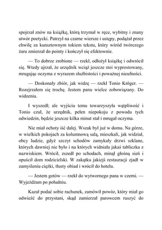 spojrzał znów na książkę, którą trzymał w ręce, wybitny i znany
utwór poetycki. Patrzył na czarne wiersze i ustępy, podążał przez
chwilę za kunsztownym tokiem tekstu, który wśród twórczego
żaru zmierzał do pointy i kończył się efektownie.
— To dobrze zrobione — rzekł, odłożył książkę i odwrócił
się. Wtedy ujrzał, że urzędnik wciąż jeszcze stoi wyprostowany,
mrugając oczyma z wyrazem służbistości i poważnej nieufności.
— Doskonały zbiór, jak widzę — rzekł Tonio Kröger. —
Rozejrzałem się trochę. Jestem panu wielce zobowiązany. Do
widzenia.
I wyszedł; ale wyjściu temu towarzyszyła wątpliwość i
Tonio czuł, że urzędnik, pełen niepokoju z powodu tych
odwiedzin, będzie jeszcze kilka minut stał i mrugał oczyma.
Nie miał ochoty iść dalej. Wszak był już w domu. Na górze,
w wielkich pokojach za kolumnową salą, mieszkali, jak widział,
obcy ludzie, gdyż szczyt schodów zamykały drzwi szklane,
których dawniej nie było i na których widniała jakaś tabliczka z
nazwiskiem. Wrócił, zszedł po schodach, minął głośną sień i
opuścił dom rodzicielski. W zakątku jakiejś restauracji zjadł w
zamyśleniu ciężki, tłusty obiad i wrócił do hotelu.
— Jestem gotów — rzekł do wytwornego pana w czerni. —
Wyjeżdżam po południu.
Kazał podać sobie rachunek, zamówił powóz, który miał go
odwieźć do przystani, skąd zamierzał parowcem ruszyć do
 
