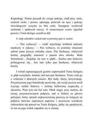 Kopenhagi. Potem poszedł do swego pokoju, siadł przy stole,
siedział cicho i prosto, opierając policzek na ręce i patrząc
niewidzącymi oczyma na blat stołu. Następnie wyrównał
rachunek i spakował rzeczy. O oznaczonym czasie zajechał
powóz i Tonio Kröger zszedł na dół.
U stóp schodów czekał nań wytworny pan w czerni.
— Pan wybaczy! — rzekł wpychając krótkimi palcami
mankiety w rękawy. — Pan wybaczy, że jesteśmy zmuszeni
zabrać panu jeszcze minutkę czasu. Pan Seehaase, właściciel
hotelu, pragnąłby zamienić z panem dwa słówka. Mała
formalność... Znajduje się tam w głębi... Zechce pan łaskawie
pofatygować się... Jest tam tylko pan Seehaase, właściciel
hotelu.
I wśród zapraszających gestów zaprowadził Tonia Krögera
w głąb westybulu. Istotnie stał tam pan Seehaase. Tonio znał go
z widzenia z dawnych czasów. Był mały, tłusty, krzywonogi.
Przystrzyżone jego bokobrody posiwiały, ale wciąż jeszcze nosił
wycięty surdut frakowy i zieloną haftowaną czapeczkę z
aksamitu. Poza tym nie był sam. Obok niego, przy małym, do
ściany przymocowanym pulpicie, stał w hełmie na głowie
policjant, który opierał urękawicznioną prawicę na leżącym na
pulpicie barwnie zapisanym papierze i uczciwym wzrokiem
żołnierskim tak patrzył na Tonia Krögera, jakby się spodziewał,
że ten na jego widok zapadnie się w ziemię.
 