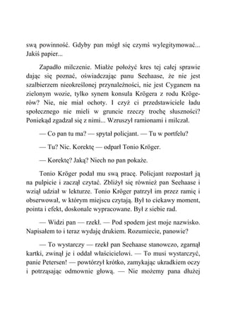 swą powinność. Gdyby pan mógł się czymś wylegitymować...
Jakiś papier...
Zapadło milczenie. Miałże położyć kres tej całej sprawie
dając się poznać, oświadczając panu Seehaase, że nie jest
szalbierzem nieokreślonej przynależności, nie jest Cyganem na
zielonym wozie, tylko synem konsula Krögera z rodu Kröge-
rów? Nie, nie miał ochoty. I czyż ci przedstawiciele ładu
społecznego nie mieli w gruncie rzeczy trochę słuszności?
Poniekąd zgadzał się z nimi... Wzruszył ramionami i milczał.
— Co pan tu ma? — spytał policjant. — Tu w portfelu?
— Tu? Nic. Korektę — odparł Tonio Kröger.
— Korektę? Jaką? Niech no pan pokaże.
Tonio Kröger podał mu swą pracę. Policjant rozpostarł ją
na pulpicie i zaczął czytać. Zbliżył się również pan Seehaase i
wziął udział w lekturze. Tonio Kröger patrzył im przez ramię i
obserwował, w którym miejscu czytają. Był to ciekawy moment,
pointa i efekt, doskonale wypracowane. Był z siebie rad.
— Widzi pan — rzekł. — Pod spodem jest moje nazwisko.
Napisałem to i teraz wydaję drukiem. Rozumiecie, panowie?
— To wystarczy — rzekł pan Seehaase stanowczo, zgarnął
kartki, zwinął je i oddał właścicielowi. — To musi wystarczyć,
panie Petersen! — powtórzył krótko, zamykając ukradkiem oczy
i potrząsając odmownie głową. — Nie możemy pana dłużej
 