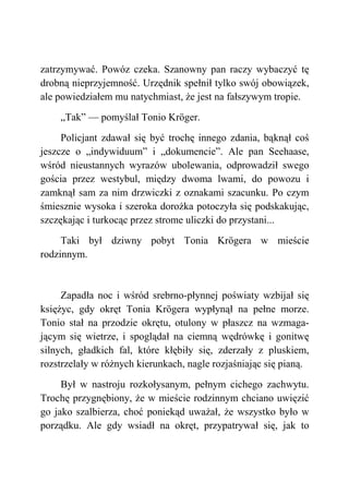 zatrzymywać. Powóz czeka. Szanowny pan raczy wybaczyć tę
drobną nieprzyjemność. Urzędnik spełnił tylko swój obowiązek,
ale powiedziałem mu natychmiast, że jest na fałszywym tropie.
„Tak” — pomyślał Tonio Kröger.
Policjant zdawał się być trochę innego zdania, bąknął coś
jeszcze o „indywiduum” i „dokumencie”. Ale pan Seehaase,
wśród nieustannych wyrazów ubolewania, odprowadził swego
gościa przez westybul, między dwoma lwami, do powozu i
zamknął sam za nim drzwiczki z oznakami szacunku. Po czym
śmiesznie wysoka i szeroka dorożka potoczyła się podskakując,
szczękając i turkocąc przez strome uliczki do przystani...
Taki był dziwny pobyt Tonia Krögera w mieście
rodzinnym.
Zapadła noc i wśród srebrno-płynnej poświaty wzbijał się
księżyc, gdy okręt Tonia Krögera wypłynął na pełne morze.
Tonio stał na przodzie okrętu, otulony w płaszcz na wzmaga-
jącym się wietrze, i spoglądał na ciemną wędrówkę i gonitwę
silnych, gładkich fal, które kłębiły się, zderzały z pluskiem,
rozstrzelały w różnych kierunkach, nagle rozjaśniając się pianą.
Był w nastroju rozkołysanym, pełnym cichego zachwytu.
Trochę przygnębiony, że w mieście rodzinnym chciano uwięzić
go jako szalbierza, choć poniekąd uważał, że wszystko było w
porządku. Ale gdy wsiadł na okręt, przypatrywał się, jak to
 