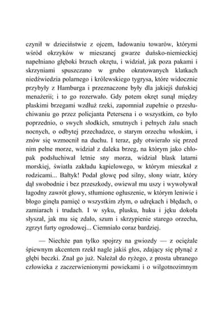 czynił w dzieciństwie z ojcem, ładowaniu towarów, którymi
wśród okrzyków w mieszanej gwarze duńsko-niemieckiej
napełniano głęboki brzuch okrętu, i widział, jak poza pakami i
skrzyniami spuszczano w grubo okratowanych klatkach
niedźwiedzia polarnego i królewskiego tygrysa, które widocznie
przybyły z Hamburga i przeznaczone były dla jakiejś duńskiej
menażerii; i to go rozerwało. Gdy potem okręt sunął między
płaskimi brzegami wzdłuż rzeki, zapomniał zupełnie o przesłu-
chiwaniu go przez policjanta Petersena i o wszystkim, co było
poprzednio, o swych słodkich, smutnych i pełnych żalu snach
nocnych, o odbytej przechadzce, o starym orzechu włoskim, i
znów się wzmocnił na duchu. I teraz, gdy otwierało się przed
nim pełne morze, widział z daleka brzeg, na którym jako chło-
pak podsłuchiwał letnie sny morza, widział blask latarni
morskiej, światła zakładu kąpielowego, w którym mieszkał z
rodzicami... Bałtyk! Podał głowę pod silny, słony wiatr, który
dął swobodnie i bez przeszkody, owiewał mu uszy i wywoływał
łagodny zawrót głowy, stłumione ogłuszenie, w którym leniwie i
błogo ginęła pamięć o wszystkim złym, o udrękach i błędach, o
zamiarach i trudach. I w syku, plusku, huku i jęku dokoła
słyszał, jak mu się zdało, szum i skrzypienie starego orzecha,
zgrzyt furty ogrodowej... Ciemniało coraz bardziej.
— Niechże pan tylko spojrzy na gwiozdy — z ociężale
śpiewnym akcentem rzekł nagle jakiś głos, zdający się płynąć z
głębi beczki. Znał go już. Należał do ryżego, z prosta ubranego
człowieka z zaczerwienionymi powiekami i o wilgotnozimnym
 