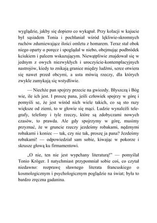 wyglądzie, jakby się dopiero co wykąpał. Przy kolacji w kajucie
był sąsiadem Tonia i pochłaniał wśród lękliwie-skromnych
ruchów zdumiewające ilości omletu z homarem. Teraz stał obok
niego oparty o poręcz i spoglądał w niebo, obejmując podbródek
kciukiem i palcem wskazującym. Niewątpliwie znajdował się w
jednym z owych niezwykłych i uroczyście-kontemplacyjnych
nastrojów, kiedy to znikają granice między ludźmi, serce otwiera
się nawet przed obcymi, a usta mówią rzeczy, dla których
zwykle zamykają się wstydliwie.
— Niechże pan spojrzy przecie na gwiozdy. Błyszczą i Bóg
wie, ile ich jest. I proszę pana, jeśli człowiek spojrzy w górę i
pomyśli se, że jest wśród nich wiele takich, co są sto razy
większe od ziemi, to w głowie się mąci. Ludzie wynaleźli tele-
grafy, telefony i tyle rzeczy, które są zdobyczami nowych
czasów, to prawda. Ale gdy spojrzymy w górę, musimy
przyznać, że w gruncie rzeczy jezdeśmy robakami, nędznymi
robakami i koniec — tak, czy nie tak, proszę ja pana? Jezdeśmy
robakami! — odpowiedział sam sobie, kiwając w pokorze i
skrusze głową ku firmamentowi.
„O nie, ten nie jest wypchany literaturą!” — pomyślał
Tonio Kröger. I natychmiast przypomniał sobie coś, co czytał
niedawno: rozprawę sławnego literata francuskiego o
kosmologicznym i psychologicznym poglądzie na świat; była to
bardzo zręczna gadanina.
 