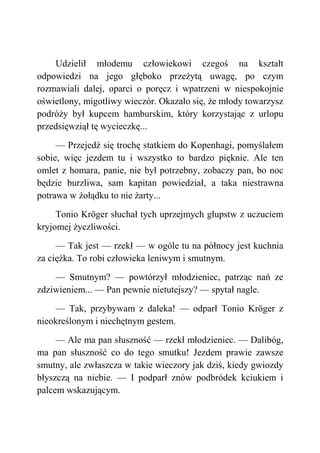 Udzielił młodemu człowiekowi czegoś na kształt
odpowiedzi na jego głęboko przeżytą uwagę, po czym
rozmawiali dalej, oparci o poręcz i wpatrzeni w niespokojnie
oświetlony, migotliwy wieczór. Okazało się, że młody towarzysz
podróży był kupcem hamburskim, który korzystając z urlopu
przedsięwziął tę wycieczkę...
— Przejedź się trochę statkiem do Kopenhagi, pomyślałem
sobie, więc jezdem tu i wszystko to bardzo pięknie. Ale ten
omlet z homara, panie, nie był potrzebny, zobaczy pan, bo noc
będzie burzliwa, sam kapitan powiedział, a taka niestrawna
potrawa w żołądku to nie żarty...
Tonio Kröger słuchał tych uprzejmych głupstw z uczuciem
kryjomej życzliwości.
— Tak jest — rzekł — w ogóle tu na północy jest kuchnia
za ciężka. To robi człowieka leniwym i smutnym.
— Smutnym? — powtórzył młodzieniec, patrząc nań ze
zdziwieniem... — Pan pewnie nietutejszy? — spytał nagle.
— Tak, przybywam z daleka! — odparł Tonio Kröger z
nieokreślonym i niechętnym gestem.
— Ale ma pan słuszność — rzekł młodzieniec. — Dalibóg,
ma pan słuszność co do tego smutku! Jezdem prawie zawsze
smutny, ale zwłaszcza w takie wieczory jak dziś, kiedy gwiozdy
błyszczą na niebie. — I podparł znów podbródek kciukiem i
palcem wskazującym.
 