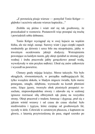 „Z pewnością pisuje wiersze — pomyślał Tonio Kröger —
głęboko i uczciwie odczute wiersze kupieckie...”
Zrobiło się późno i wiatr stał się tak gwałtowny, że
przeszkadzał w rozmowie. Postanowili więc przespać się trochę
i powiedzieli sobie dobranoc.
Tonio Kröger wyciągnął się w swej kajucie na wąskim
łóżku, ale nie mógł. zasnąć. Surowy wiatr i jego cierpki zapach
rozdrażniły go dziwnie i serce biło mu niespokojnie, jakby w
trwożnym oczekiwaniu jakiejś słodyczy. Wstrząśnienia
powstające za każdym razem, gdy okręt zjeżdżał ze stromej góry
wodnej i śruba pracowała jakby gorączkowo ponad wodą,
wywoływały w nim przykre mdłości. Ubrał się znów całkowicie
i wyszedł na powietrze.
Chmury gnały mijając księżyc. Morze tańczyło. Nie było
okrągłych, równomiernych, w porządku nadbiegających fal,
tylko wszędzie dokoła, w bladym migocie światła, było morze
potargane, smagłe, skłębione, wyrzucało na kształt płomieni
ostre, liżące jęzory, tworzyło obok pienistych przepaści ro-
sochate, nieprawdopodobne stwory i zdawało się w szalonej
igraszce rozrzucać siłą olbrzymich rąk pianę na wszystkie
strony. Okręt pracował z trudem; łomocąc i dygocąc, pruł się z
jękiem wśród wrzawy i od czasu do czasu słychać było
niedźwiedzia i tygrysa, które cierpiąc od gwałtownych fal,
ryczały w dole. Człowiek w ceratowym płaszczu, z kapturem na
głowie, z latarnią przytwierdzoną do pasa, stąpał szeroko po
 