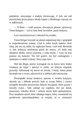 pokładzie, utrzymując z trudem równowagę. Z tyłu zaś stał
przechylony przez poręcz młody kupiec z Hamburga, męcząc się
w mdłościach.
— O Boże — rzekł pustym, chwiejnym głosem, ujrzawszy
Tonia Krögera — toż to istny bunt żywiołów, panie łaskawy.
Lecz musiał przerwać i odwrócił się szybko.
Tonio Kröger trzymał się jakiejś naprężonej liny i spoglądał
w nieposkromione zamęty. Czuł w sobie krzyk radości, dość
silny, jak mu się zdało, by zagłuszyć burzę i szał wód. Brzmiała
w nim miłością natchniona pieśń do morza. „O dziki mej
młodości druhu, znowu jesteśmy z sobą razem...” Lecz na tym
poemat się kończył. Nie był gotów, nie był zaokrąglony i
spokojnie w całość wykuty. Serce jego żyło...
Stał tak długo, potem wyciągnął się na ławce przy budce
wiodącej do kajut i patrzył w niebo, na którym migotały
gwiazdy. Zdrzemnął się nawet na chwilę. I kiedy zimna piana
bryznęła mu w twarz, odczuwał to w półśnie jako pieszczotę.
Prostopadłe ściany kredowe, upiorne w świetle księżyca,
ukazały się i zbliżały powoli; była to wyspa Möen. I znowu
nastąpiła drzemka przerywana słonymi bryzgami, które gryzły i
mroziły twarz... Gdy ocknął się zupełnie, był już dzień,
jasnoszary, chłodny dzień, i zielone morze było spokojniejsze.
Przy śniadaniu ujrzał znów młodego kupca, który zarumienił się
gwałtownie (prawdopodobnie ze wstydu, że w ciemności
 