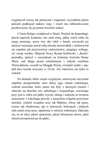 wygadywał rzeczy tak poetyczne i naganne); wszystkimi pięciu
palcami podkręcał rudawe wąsy i rzucił mu żołniersko-ostre
pozdrowienie, by go potem trwożnie unikać.
I Tonio Kröger wylądował w Danii. Przybył do Kopenhagi,
dawał napiwek każdemu, kto miał minę, jakby rościł sobie do
niego pretensje, przez trzy dni robił z hotelu wycieczki po
mieście trzymając przed sobą otwarty przewodnik i zachowywał
się zupełnie jak przyzwoitszy cudzoziemiec, pragnący wzboga-
cić swoją wiedzę. Obejrzał Nowy Rynek Królewski i „Konia”
pośrodku, patrzył z szacunkiem na kolumny kościoła Panny
Marii, stał długo przed szlachetnymi i miłymi rzeźbami
Thorwaldsena, wszedł na Okrągłą Wieżę, zwiedził zamki i spę-
dził dwa wesołe wieczory w Tivoli. Ale właściwie nie tylko to
widział.
Na domach, które często wygiętymi, ażurowymi szczytami
zupełnie przypominały stare domy jego miasta rodzinnego,
widział nazwiska, które znane mu były z dawnych czasów i
zdawały się określać coś, subtelnego i wspaniałego, zawierając
przy tym w sobie coś jakby wyrzut, skargę i tęsknotę za światem
utraconym. I wdychając powoli, z namysłem wilgotne powietrze
morskie, widział wszędzie oczy tak błękitne, włosy tak jasne,
twarze tak zbudowane, jak w dziwnych, bolesnych i pełnych
żalu snach owej nocy, spędzonej w mieście rodzinnym. Zdarzało
się, że na ulicy jakieś spojrzenie, jakieś dźwięczne słowo, jakiś
śmiech przejmował go do głębi...
 