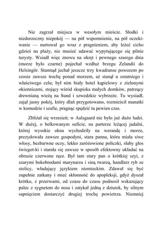 Nie zagrzał miejsca w wesołym mieście. Słodki i
niedorzeczny niepokój — na pół wspomnienie, na pół oczeki-
wanie — nurtował go wraz z pragnieniem, aby leżeć cicho
gdzieś na plaży, nie musieć udawać wypytującego się pilnie
turysty. Wsiadł więc znowu na okręt i pewnego szarego dnia
(morze było czarne) pojechał wzdłuż brzegu Zelandii do
Helsingör. Stamtąd jechał jeszcze trzy kwadranse powozem po
szosie zawsze trochę ponad morzem, aż stanął u ostatniego i
właściwego celu; był nim biały hotel kąpielowy z zielonymi
okiennicami, stojący wśród skupiska małych domków, patrzący
drewnianą wieżą na Sund i szwedzkie wybrzeże. Tu wysiadł,
zajął jasny pokój, który dlań przygotowano, rozmieścił manatki
w komodzie i szafie, pragnąc spędzić tu pewien czas.
Zbliżał się wrzesień; w Aalsgaard nie było już dużo ludzi.
W dużej, o belkowanym suficie, na parterze leżącej jadalni,
której wysokie okna wychodziły na werandę i morze,
prezydowała zawsze gospodyni, stara panna, która miała siwe
włosy, bezbarwne oczy, lekko zaróżowione policzki, słaby głos
świegot-ki i starała się zawsze w sposób efektowny układać na
obrusie czerwone ręce. Był tam stary pan o krótkiej szyi, z
szarymi bokobrodami marynarza i siną twarzą, handlarz ryb ze
stolicy, władający językiem niemieckim. Zdawał się być
zupełnie zatkany i mieć skłonność do apopleksji, gdyż dyszał
krótko, z przerwami, od czasu do czasu podnosił wskazujący
palec z sygnetem do nosa i zatykał jedną z dziurek, by silnym
sapnięciem dostarczyć drugiej trochę powietrza. Niemniej
 