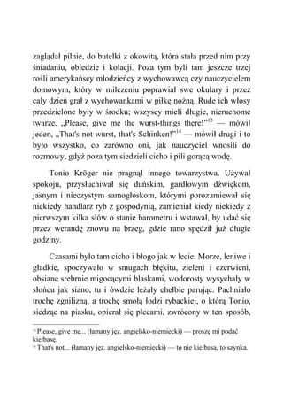 zaglądał pilnie, do butelki z okowitą, która stała przed nim przy
śniadaniu, obiedzie i kolacji. Poza tym byli tam jeszcze trzej
rośli amerykańscy młodzieńcy z wychowawcą czy nauczycielem
domowym, który w milczeniu poprawiał swe okulary i przez
cały dzień grał z wychowankami w piłkę nożną. Rude ich włosy
przedzielone były w środku; wszyscy mieli długie, nieruchome
twarze. „Please, give me the wurst-things there!”13
— mówił
jeden, „That's not wurst, that's Schinken!”14
— mówił drugi i to
było wszystko, co zarówno oni, jak nauczyciel wnosili do
rozmowy, gdyż poza tym siedzieli cicho i pili gorącą wodę.
Tonio Kröger nie pragnął innego towarzystwa. Używał
spokoju, przysłuchiwał się duńskim, gardłowym dźwiękom,
jasnym i nieczystym samogłoskom, którymi porozumiewał się
niekiedy handlarz ryb z gospodynią, zamieniał kiedy niekiedy z
pierwszym kilka słów o stanie barometru i wstawał, by udać się
przez werandę znowu na brzeg, gdzie rano spędził już długie
godziny.
Czasami było tam cicho i błogo jak w lecie. Morze, leniwe i
gładkie, spoczywało w smugach błękitu, zieleni i czerwieni,
obsiane srebrnie migocącymi blaskami, wodorosty wysychały w
słońcu jak siano, tu i ówdzie leżały chełbie parując. Pachniało
trochę zgnilizną, a trochę smołą łodzi rybackiej, o którą Tonio,
siedząc na piasku, opierał się plecami, zwrócony w ten sposób,
13
Please, give me... (łamany jęz. angielsko-niemiecki) — proszę mi podać
kiełbasę.
14
That's not... (łamany jęz. angielsko-niemiecki) — to nie kiełbasa, to szynka.
 