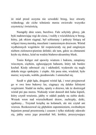 że miał przed oczyma nie szwedzki brzeg, lecz otwarty
widnokrąg; ale ciche tchnienie morza owiewało wszystko
czystością i świeżością.
Nastąpiły dnie szare, burzliwe. Fale schylały głowy, jak
byki nadstawiając rogi do ciosu, i waliły z wściekłością w brzeg,
który, jak okiem sięgnąć, był schlustany i pokryty lśniącą od
wilgoci trawą morską, muszlami i naniesionym drzewem. Wśród
wydłużonych wzgórków fal rozpościerały się pod omglonym
niebem zielonawo-pieniste dolinki; ale tam, gdzie za chmurami
kryło się słońce, leżał na wodzie białawo-aksamitny blask.
Tonio Kröger stał spowity wiatrem i hukiem, zatopiony
wiecznym, ciężkim, ogłuszającym hałasem, który tak bardzo
kochał. Kiedy odwracał .się i odchodził, wydawało się nagle
dokoła niego spokojnie. i ciepło. Ale poza nim, wiedział, było
morze; wzywało, wabiło, pozdrawiało. I uśmiechał się.
Szedł w głąb lądu, drogami wśród łąk, i wnet przyjmował
go w swe łono bukowy las, ciągnący się daleko falistymi
wzgórzami. Siadał na mchu, oparty o drzewo, tak że dostrzegał
wśród pni pas morza. Niekiedy wiatr donosił doń hałas kipieli,
który czynił wrażenie, jakby w oddali padały na siebie deski.
Wrzask wron nad wierzchołkami drzew, zachrypły, dziki,
zgubiony... Trzymał książkę na kolanach, ale nie czytał ani
wiersza. Rozkoszował się głębokim zapomnieniem, swobodnym
bujaniem ponad przestrzenią i czasem i tylko niekiedy zdawało
się, jakby serce jego przenikał ból, krótkie, przeszywające
 