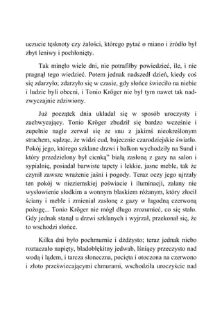uczucie tęsknoty czy żałości, którego pytać o miano i źródło był
zbyt leniwy i pochłonięty.
Tak minęło wiele dni, nie potrafiłby powiedzieć, ile, i nie
pragnął tego wiedzieć. Potem jednak nadszedł dzień, kiedy coś
się zdarzyło; zdarzyło się w czasie, gdy słońce świeciło na niebie
i ludzie byli obecni, i Tonio Kröger nie był tym nawet tak nad-
zwyczajnie zdziwiony.
Już początek dnia układał się w sposób uroczysty i
zachwycający. Tonio Kröger zbudził się bardzo wcześnie i
zupełnie nagle zerwał się ze snu z jakimś nieokreślonym
strachem, sądząc, że widzi cud, bajecznie czarodziejskie światło.
Pokój jego, którego szklane drzwi i balkon wychodziły na Sund i
który przedzielony był cienką” białą zasłoną z gazy na salon i
sypialnię, posiadał barwiste tapety i lekkie, jasne meble, tak że
czynił zawsze wrażenie jaśni i pogody. Teraz oczy jego ujrzały
ten pokój w nieziemskiej poświacie i iluminacji, zalany nie
wysłowienie słodkim a wonnym blaskiem różanym, który złocił
ściany i meble i zmieniał zasłonę z gazy w łagodną czerwoną
pożogę... Tonio Kröger nie mógł długo zrozumieć, co się stało.
Gdy jednak stanął u drzwi szklanych i wyjrzał, przekonał się, że
to wschodzi słońce.
Kilka dni było pochmurnie i dżdżysto; teraz jednak niebo
roztaczało napięty, bladobłękitny jedwab, lśniący przeczysto nad
wodą i lądem, i tarcza słoneczna, pocięta i otoczona na czerwono
i złoto przeświecającymi chmurami, wschodziła uroczyście nad
 
