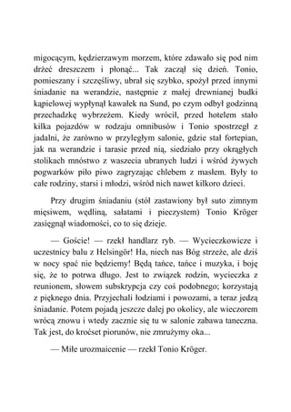 migocącym, kędzierzawym morzem, które zdawało się pod nim
drżeć dreszczem i płonąć... Tak zaczął się dzień. Tonio,
pomieszany i szczęśliwy, ubrał się szybko, spożył przed innymi
śniadanie na werandzie, następnie z małej drewnianej budki
kąpielowej wypłynął kawałek na Sund, po czym odbył godzinną
przechadzkę wybrzeżem. Kiedy wrócił, przed hotelem stało
kilka pojazdów w rodzaju omnibusów i Tonio spostrzegł z
jadalni, że zarówno w przyległym salonie, gdzie stał fortepian,
jak na werandzie i tarasie przed nią, siedziało przy okrągłych
stolikach mnóstwo z waszecia ubranych ludzi i wśród żywych
pogwarków piło piwo zagryzając chlebem z masłem. Były to
całe rodziny, starsi i młodzi, wśród nich nawet kilkoro dzieci.
Przy drugim śniadaniu (stół zastawiony był suto zimnym
mięsiwem, wędliną, sałatami i pieczystem) Tonio Kröger
zasięgnął wiadomości, co to się dzieje.
— Goście! — rzekł handlarz ryb. — Wycieczkowicze i
uczestnicy balu z Helsingör! Ha, niech nas Bóg strzeże, ale dziś
w nocy spać nie będziemy! Będą tańce, tańce i muzyka, i boję
się, że to potrwa długo. Jest to związek rodzin, wycieczka z
reunionem, słowem subskrypcja czy coś podobnego; korzystają
z pięknego dnia. Przyjechali łodziami i powozami, a teraz jedzą
śniadanie. Potem pojadą jeszcze dalej po okolicy, ale wieczorem
wrócą znowu i wtedy zacznie się tu w salonie zabawa taneczna.
Tak jest, do kroćset piorunów, nie zmrużymy oka...
— Miłe urozmaicenie — rzekł Tonio Kröger.
 