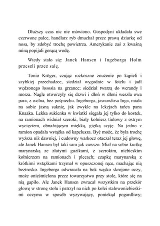 Dłuższy czas nic nie mówiono. Gospodyni układała swe
czerwone palce, handlarz ryb dmuchał przez prawą dziurkę od
nosa, by zdobyć trochę powietrza. Amerykanie zaś z kwaśną
miną popijali gorącą wodę.
Wtedy stało się: Janek Hansen i Ingeborga Holm
przeszli przez salę.
Tonio Kröger, czując rozkoszne znużenie po kąpieli i
szybkiej przechadzce, siedział wygodnie w fotelu i jadł
wędzonego łososia na grzance; siedział twarzą do werandy i
morza. Nagle otworzyły się drzwi i dłoń w dłoni weszła owa
para, z wolna, bez pośpiechu. Ingeborga, jasnowłosa Inga, miała
na sobie jasną suknię, jak zwykle na lekcjach tańca pana
Knaaka. Lekka sukienka w kwiatki sięgała jej tylko do kostek,
na ramionach widniał szeroki, biały kołnierz tiulowy z ostrym
wycięciem, obnażającym miękką, giętką szyję. Na jedno z
ramion opadała wstążka od kapelusza. Być może, że była trochę
wyższa niż dawniej, i cudowny warkocz otaczał teraz jej głowę,
ale Janek Hansen był taki sam jak zawsze. Miał na sobie kurtkę
marynarską ze złotymi guzikami, z szerokim, niebieskim
kołnierzem na ramionach i plecach; czapkę marynarską z
krótkimi wstążkami trzymał w opuszczonej ręce, machając nią
beztrosko. Ingeborga odwracała na bok wąsko skrojone oczy,
może onieśmielona przez towarzystwo przy stole, które się na
nią gapiło. Ale Janek Hansen zwracał wszystkim na przekór
głowę w stronę stołu i patrzył na nich po kolei stalowoniebieski-
mi oczyma w sposób wyzywający, poniekąd pogardliwy;
 