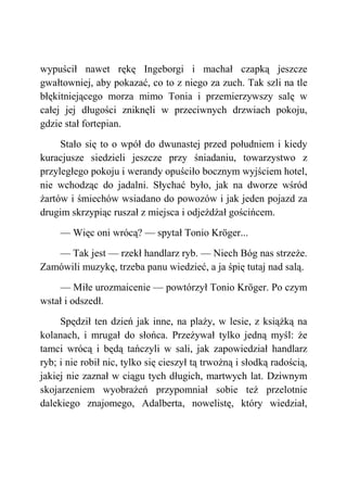 wypuścił nawet rękę Ingeborgi i machał czapką jeszcze
gwałtowniej, aby pokazać, co to z niego za zuch. Tak szli na tle
błękitniejącego morza mimo Tonia i przemierzywszy salę w
całej jej długości zniknęli w przeciwnych drzwiach pokoju,
gdzie stał fortepian.
Stało się to o wpół do dwunastej przed południem i kiedy
kuracjusze siedzieli jeszcze przy śniadaniu, towarzystwo z
przyległego pokoju i werandy opuściło bocznym wyjściem hotel,
nie wchodząc do jadalni. Słychać było, jak na dworze wśród
żartów i śmiechów wsiadano do powozów i jak jeden pojazd za
drugim skrzypiąc ruszał z miejsca i odjeżdżał gościńcem.
— Więc oni wrócą? — spytał Tonio Kröger...
— Tak jest — rzekł handlarz ryb. — Niech Bóg nas strzeże.
Zamówili muzykę, trzeba panu wiedzieć, a ja śpię tutaj nad salą.
— Miłe urozmaicenie — powtórzył Tonio Kröger. Po czym
wstał i odszedł.
Spędził ten dzień jak inne, na plaży, w lesie, z książką na
kolanach, i mrugał do słońca. Przeżywał tylko jedną myśl: że
tamci wrócą i będą tańczyli w sali, jak zapowiedział handlarz
ryb; i nie robił nic, tylko się cieszył tą trwożną i słodką radością,
jakiej nie zaznał w ciągu tych długich, martwych lat. Dziwnym
skojarzeniem wyobrażeń przypomniał sobie też przelotnie
dalekiego znajomego, Adalberta, nowelistę, który wiedział,
 