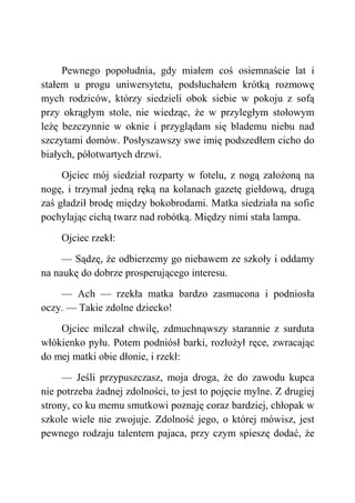Pewnego popołudnia, gdy miałem coś osiemnaście lat i
stałem u progu uniwersytetu, podsłuchałem krótką rozmowę
mych rodziców, którzy siedzieli obok siebie w pokoju z sofą
przy okrągłym stole, nie wiedząc, że w przyległym stołowym
leżę bezczynnie w oknie i przyglądam się blademu niebu nad
szczytami domów. Posłyszawszy swe imię podszedłem cicho do
białych, półotwartych drzwi.
Ojciec mój siedział rozparty w fotelu, z nogą założoną na
nogę, i trzymał jedną ręką na kolanach gazetę giełdową, drugą
zaś gładził brodę między bokobrodami. Matka siedziała na sofie
pochylając cichą twarz nad robótką. Między nimi stała lampa.
Ojciec rzekł:
— Sądzę, że odbierzemy go niebawem ze szkoły i oddamy
na naukę do dobrze prosperującego interesu.
— Ach — rzekła matka bardzo zasmucona i podniosła
oczy. — Takie zdolne dziecko!
Ojciec milczał chwilę, zdmuchnąwszy starannie z surduta
włókienko pyłu. Potem podniósł barki, rozłożył ręce, zwracając
do mej matki obie dłonie, i rzekł:
— Jeśli przypuszczasz, moja droga, że do zawodu kupca
nie potrzeba żadnej zdolności, to jest to pojęcie mylne. Z drugiej
strony, co ku memu smutkowi poznaję coraz bardziej, chłopak w
szkole wiele nie zwojuje. Zdolność jego, o której mówisz, jest
pewnego rodzaju talentem pajaca, przy czym spieszę dodać, że
 
