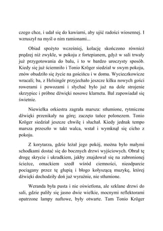 czego chce, i udał się do kawiarni, aby ujść radości wiosennej. I
wzruszył na myśl o nim ramionami...
Obiad spożyto wcześniej, kolację skończono również
prędzej niż zwykle, w pokoju z fortepianem, gdyż w sali trwały
już przygotowania do balu, i to w bardzo uroczysty sposób.
Kiedy się już ściemniło i Tonio Kröger siedział w swym pokoju,
znów obudziło się życie na gościńcu i w domu. Wycieczkowicze
wracali; ba, z Helsingör przyjechało jeszcze kilku nowych gości
rowerami i powozami i słychać było już na dole strojenie
skrzypiec i próbne dźwięki nosowe klarnetu. Bal zapowiadał się
świetnie.
Niewielka orkiestra zagrała marsza: stłumione, rytmiczne
dźwięki przenikały na górę; zaczęto tańce polonezem. Tonio
Kröger siedział jeszcze chwilę i słuchał. Kiedy jednak tempo
marsza przeszło w takt walca, wstał i wymknął się cicho z
pokoju.
Z korytarza, gdzie leżał jego pokój, można było małymi
schodkami dostać się do bocznych drzwi wyjściowych. Obrał tę
drogę skrycie i ukradkiem, jakby znajdował się na zabronionej
ścieżce, omackiem szedł wśród ciemności, nieodparcie
pociągany przez tę głupią i błogo kołyszącą muzykę, której
dźwięki dochodziły doń już wyraźnie, nie stłumione.
Weranda była pusta i nie oświetlona, ale szklane drzwi do
sali, gdzie paliły się jasno dwie wielkie, mocnymi reflektorami
opatrzone lampy naftowe, były otwarte. Tam Tonio Kröger
 