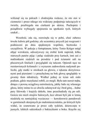 wśliznął się na palcach i złodziejska rozkosz, że oto stoi w
ciemności i przez nikogo nie widziany podpatruje tańczących w
świetle, przebiegała mu ciarkami po skórze. Pochopnie i
pożądliwie wybiegały spojrzenia na spotkanie tych, których
szukał...
Wesołość, zda się, rozwinęła się w pełni, choć zabawa
trwała ledwie pół godziny; ale uczestnicy przyszli już rozgrzani i
podnieceni po dniu spędzonym wspólnie, beztrosko i
szczęśliwie. W pokoju z fortepianem, który Tonio Kröger mógł
objąć wzrokiem, odważywszy się zrobić krok naprzód, kilku
starszych panów pijąc i paląc siedziało przy kartach, inni zaś z
małżonkami siedzieli na przodzie i pod ścianami sali na
pluszowych fotelach i przyglądali się tańcom. Opierali ręce na
rozstawionych kolanach i z wyrazem zadowolenia nadymali po-
liczki, gdy matki w stroikach na głowie, z rękoma skrzyżowa-
nymi pod piersiami i z przechyloną na bok głową spoglądały w
gwarny tłum młodzieży. Wzdłuż jednej ze ścian sali stało
podium, gdzie muzykanci robili, co mogli. Była tam nawet trąba,
dmąca z pewną ociągliwą ostrożnością, jakby bała się własnego
głosu, który mimo to co chwila załamywał się i brał górę... Jedne
pary falowały i krążyły dokoła, inne przechadzały się po sali.
Goście nie mieli strojów balowych, lecz ubrani byli jak w letnią
niedzielę na zamiejskiej wycieczce — kawalerowie paradowali
w garniturach skrojonych po małomieszczańsku, po których było
widać, że szanowano je przez cały tydzień, dziewczęta w
jasnych, lekkich sukienkach z bukiecikami u boku. Kręciło się
 