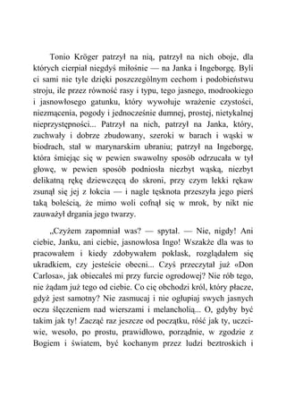 Tonio Kröger patrzył na nią, patrzył na nich oboje, dla
których cierpiał niegdyś miłośnie — na Janka i Ingeborgę. Byli
ci sami nie tyle dzięki poszczególnym cechom i podobieństwu
stroju, ile przez równość rasy i typu, tego jasnego, modrookiego
i jasnowłosego gatunku, który wywołuje wrażenie czystości,
niezmącenia, pogody i jednocześnie dumnej, prostej, nietykalnej
nieprzystępności... Patrzył na nich, patrzył na Janka, który,
zuchwały i dobrze zbudowany, szeroki w barach i wąski w
biodrach, stał w marynarskim ubraniu; patrzył na Ingeborgę,
która śmiejąc się w pewien swawolny sposób odrzucała w tył
głowę, w pewien sposób podniosła niezbyt wąską, niezbyt
delikatną rękę dziewczęcą do skroni, przy czym lekki rękaw
zsunął się jej z łokcia — i nagle tęsknota przeszyła jego pierś
taką boleścią, że mimo woli cofnął się w mrok, by nikt nie
zauważył drgania jego twarzy.
„Czyżem zapomniał was? — spytał. — Nie, nigdy! Ani
ciebie, Janku, ani ciebie, jasnowłosa Ingo! Wszakże dla was to
pracowałem i kiedy zdobywałem poklask, rozglądałem się
ukradkiem, czy jesteście obecni... Czyś przeczytał już «Don
Carlosa», jak obiecałeś mi przy furcie ogrodowej? Nie rób tego,
nie żądam już tego od ciebie. Co cię obchodzi król, który płacze,
gdyż jest samotny? Nie zasmucaj i nie ogłupiaj swych jasnych
oczu ślęczeniem nad wierszami i melancholią... O, gdyby być
takim jak ty! Zacząć raz jeszcze od początku, róść jak ty, uczci-
wie, wesoło, po prostu, prawidłowo, porządnie, w zgodzie z
Bogiem i światem, być kochanym przez ludzi beztroskich i
 
