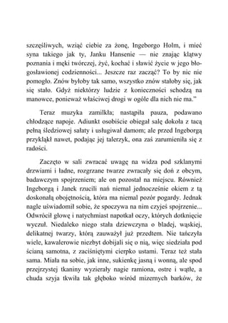 szczęśliwych, wziąć ciebie za żonę, Ingeborgo Holm, i mieć
syna takiego jak ty, Janku Hansenie — nie znając klątwy
poznania i męki twórczej, żyć, kochać i sławić życie w jego bło-
gosławionej codzienności... Jeszcze raz zacząć? To by nic nie
pomogło. Znów byłoby tak samo, wszystko znów stałoby się, jak
się stało. Gdyż niektórzy ludzie z konieczności schodzą na
manowce, ponieważ właściwej drogi w ogóle dla nich nie ma.”
Teraz muzyka zamilkła; nastąpiła pauza, podawano
chłodzące napoje. Adiunkt osobiście obiegał salę dokoła z tacą
pełną śledziowej sałaty i usługiwał damom; ale przed Ingeborgą
przykląkł nawet, podając jej talerzyk, ona zaś zarumieniła się z
radości.
Zaczęto w sali zwracać uwagę na widza pod szklanymi
drzwiami i ładne, rozgrzane twarze zwracały się doń z obcym,
badawczym spojrzeniem; ale on pozostał na miejscu. Również
Ingeborgą i Janek rzucili nań niemal jednocześnie okiem z tą
doskonałą obojętnością, która ma niemal pozór pogardy. Jednak
nagle uświadomił sobie, że spoczywa na nim czyjeś spojrzenie...
Odwrócił głowę i natychmiast napotkał oczy, których dotknięcie
wyczuł. Niedaleko niego stała dziewczyna o bladej, wąskiej,
delikatnej twarzy, którą zauważył już przedtem. Nie tańczyła
wiele, kawalerowie niezbyt dobijali się o nią, więc siedziała pod
ścianą samotna, z zaciśniętymi cierpko ustami. Teraz też stała
sama. Miała na sobie, jak inne, sukienkę jasną i wonną, ale spod
przejrzystej tkaniny wyzierały nagie ramiona, ostre i wątłe, a
chuda szyja tkwiła tak głęboko wśród mizernych barków, że
 